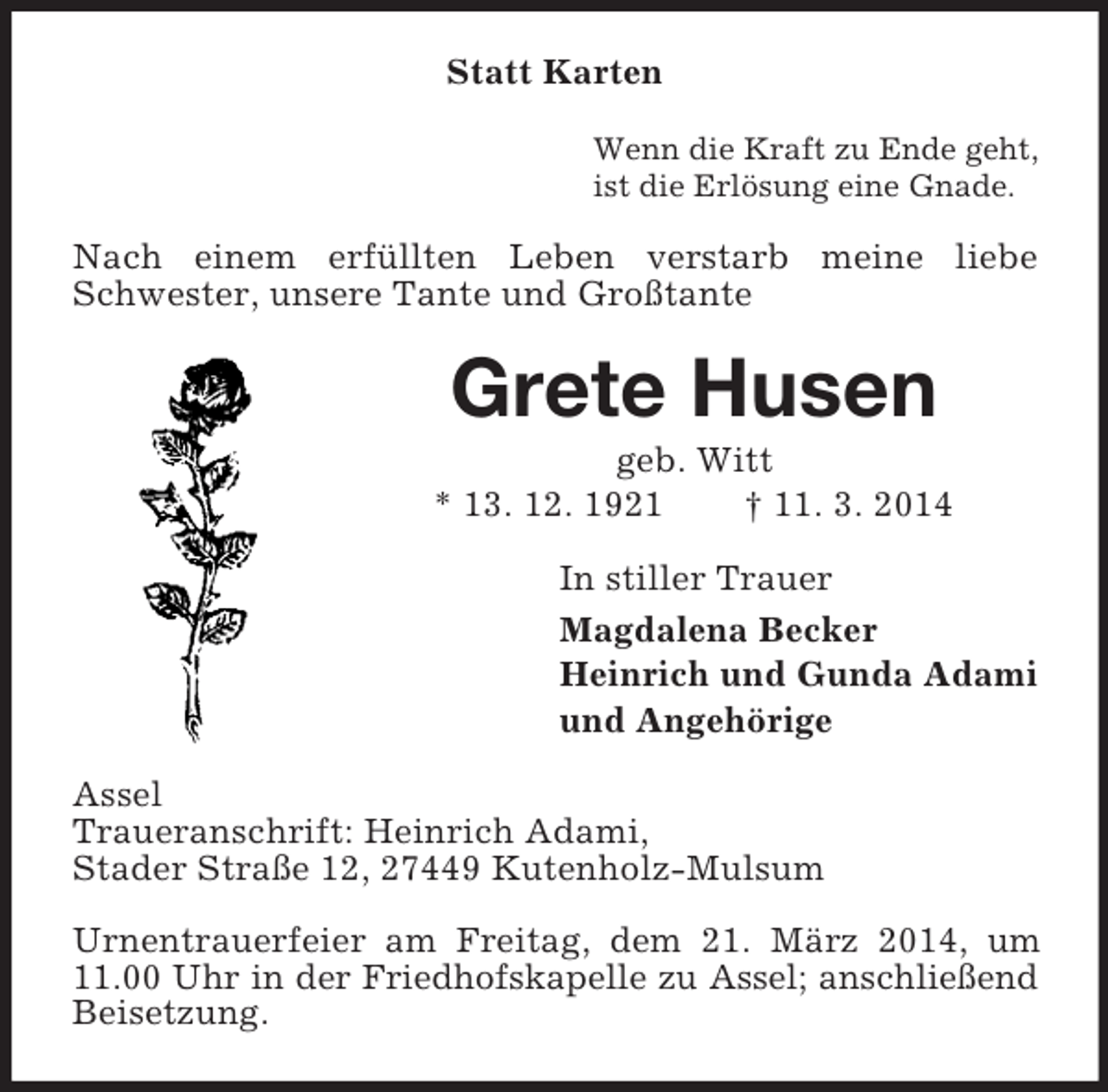 <p>Statt Karten<br />Wenn die Kraft zu Ende geht,<br />ist die Erlösung eine Gnade.<br />Nach einem erfüllten Leben verstarb meine liebe Schwester, unsere Tante und Großtante<br />Grete Husen<br />geb. Witt<br />* 13. 12. 1921 † 11. 3. 2014<br />In stiller Trauer<br />Magdalena Becker<br />Heinrich und Gunda Adami<br />und Angehörige<br />Assel<br />Traueranschrift: Heinrich Adami,<br />Stader Straße 12, 27449 Kutenholz-Mulsum</p><p>Urnentrauerfeier am Freitag, dem 21. März 2014, um 11.00 Uhr in der Friedhofskapelle zu Assel; anschließend<br />Beisetzung.</p>
