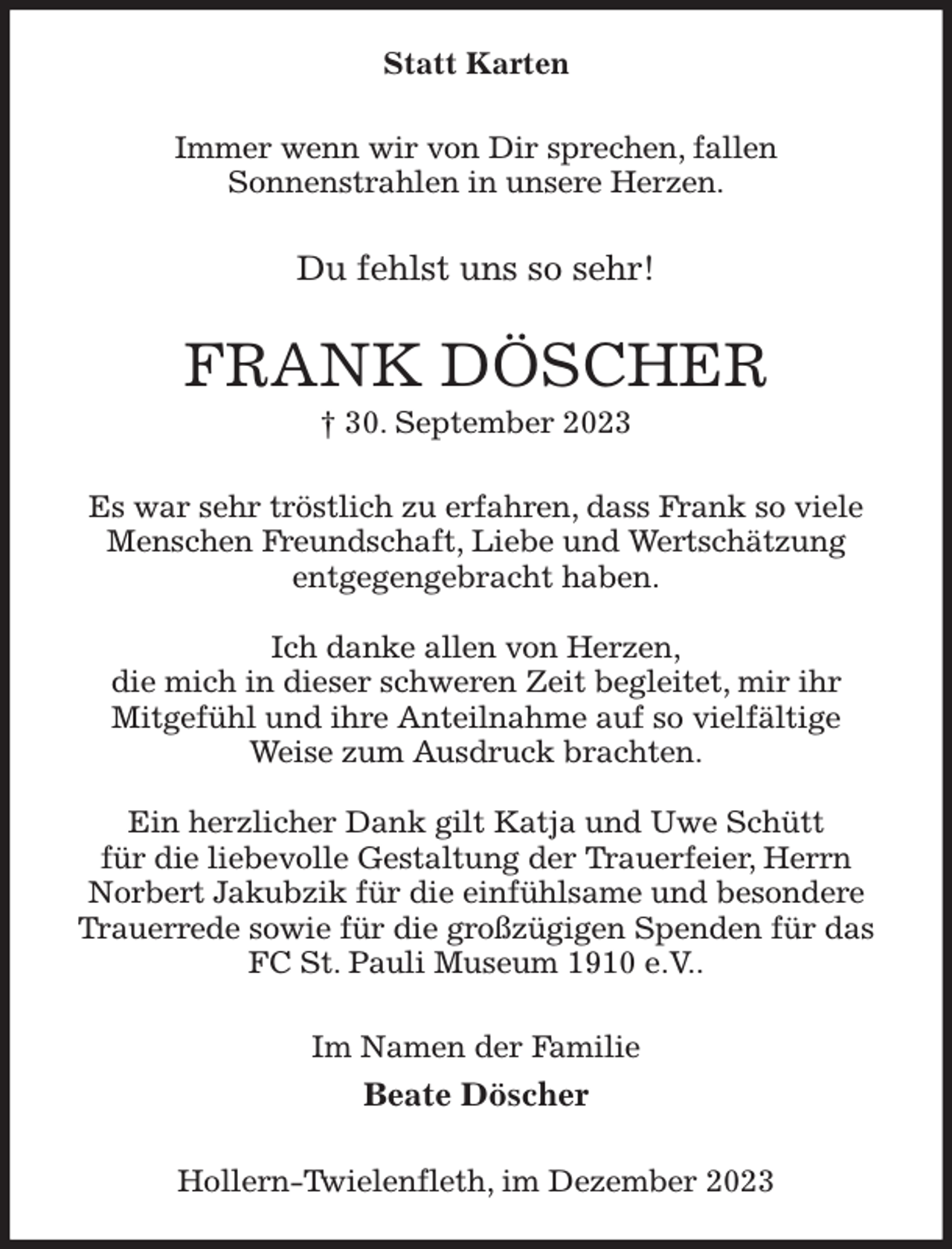 <p>Statt Karten<br />Immer wenn wir von Dir sprechen, fallen<br />Sonnenstrahlen in unsere Herzen.<br />Du fehlst uns so sehr!<br />FRANK DÖSCHER<br />† 30. September 2023<br />Es war sehr tröstlich zu erfahren, dass Frank so viele Menschen Freundschaft, Liebe und Wertschätzung<br />entgegengebracht haben.</p><p>Ich danke allen von Herzen,<br />die mich in dieser schweren Zeit begleitet, mir ihr<br />Mitgefühl und ihre Anteilnahme auf so vielfältige<br />Weise zum Ausdruck brachten.</p><p>Ein herzlicher Dank gilt Katja und Uwe Schütt<br />für die liebevolle Gestaltung der Trauerfeier, Herrn Norbert Jakubzik für die einfühlsame und besondere Trauerrede sowie für die großzügigen Spenden für das FC St. Pauli Museum 1910 e.V..<br />Im Namen der Familie<br />Beate Döscher<br />Hollern-Twielenfleth, im Dezember 2023</p>