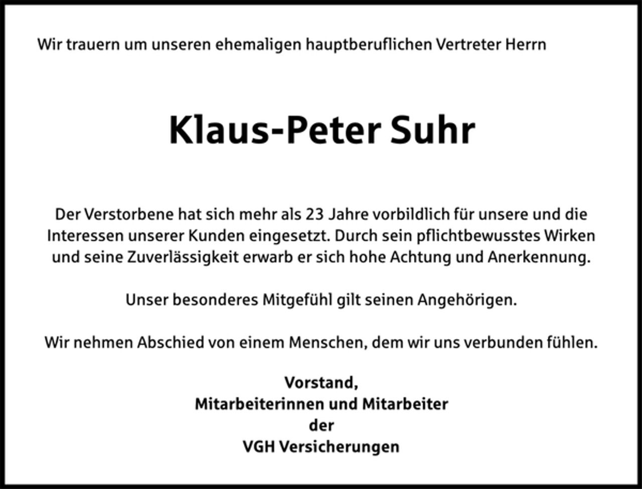 <p>Wir trauern um unseren ehemaligen hauptberuflichen Vertreter Herrn<br />Klaus-Peter Suhr<br />Der Verstorbene hat sich mehr als 23 Jahre vorbildlich für unsere und die<br />Interessen unserer Kunden eingesetzt. Durch sein pflichtbewusstes Wirken<br />und seine Zuverlässigkeit erwarb er sich hohe Achtung und Anerkennung.<br />Unser besonderes Mitgefühl gilt seinen Angehörigen.<br />Wir nehmen Abschied von einem Menschen, dem wir uns verbunden fühlen.<br />Vorstand,<br />Mitarbeiterinnen und Mitarbeiter<br />der<br />VGH Versicherungen</p>