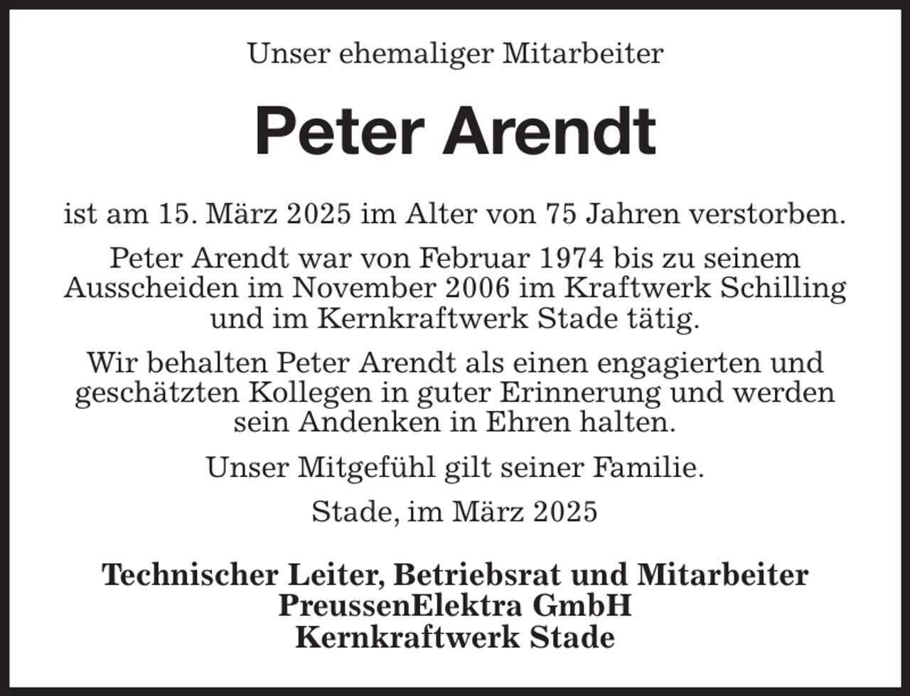 <p>Unser ehemaliger Mitarbeiter<br />Peter Arendt<br />ist am 15. März 2025 im Alter von 75 Jahren verstorben.<br />Peter Arendt war von Februar 1974 bis zu seinem<br />Ausscheiden im November 2006 im Kraftwerk Schilling und im Kernkraftwerk Stade tätig.<br />Wir behalten Peter Arendt als einen engagierten und<br />geschätzten Kollegen in guter Erinnerung und werden sein Andenken in Ehren halten.<br />Unser Mitgefühl gilt seiner Familie.<br />Stade, im März 2025<br />Technischer Leiter, Betriebsrat und Mitarbeiter<br />PreussenElektra GmbH<br />Kernkraftwerk Stade</p>