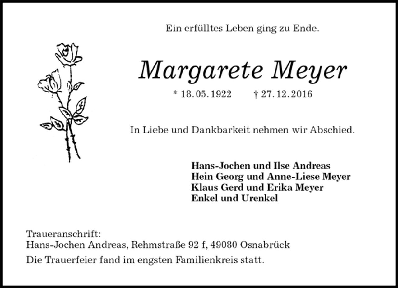 <p>Ein erfülltes Leben ging zu Ende.<br />Margarete Meyer<br />* 18. 05. 1922 † 27. 12. 2016<br />In Liebe und Dankbarkeit nehmen wir Abschied.<br />Hans-Jochen und Ilse Andreas<br />Hein Georg und Anne-Liese Meyer<br />Klaus Gerd und Erika Meyer<br />Enkel und Urenkel<br />Traueranschrift:<br />Hans-Jochen Andreas, Rehmstraße 92 f, 49080 Osnabrück<br />Die Trauerfeier fand im engsten Familienkreis statt.</p>