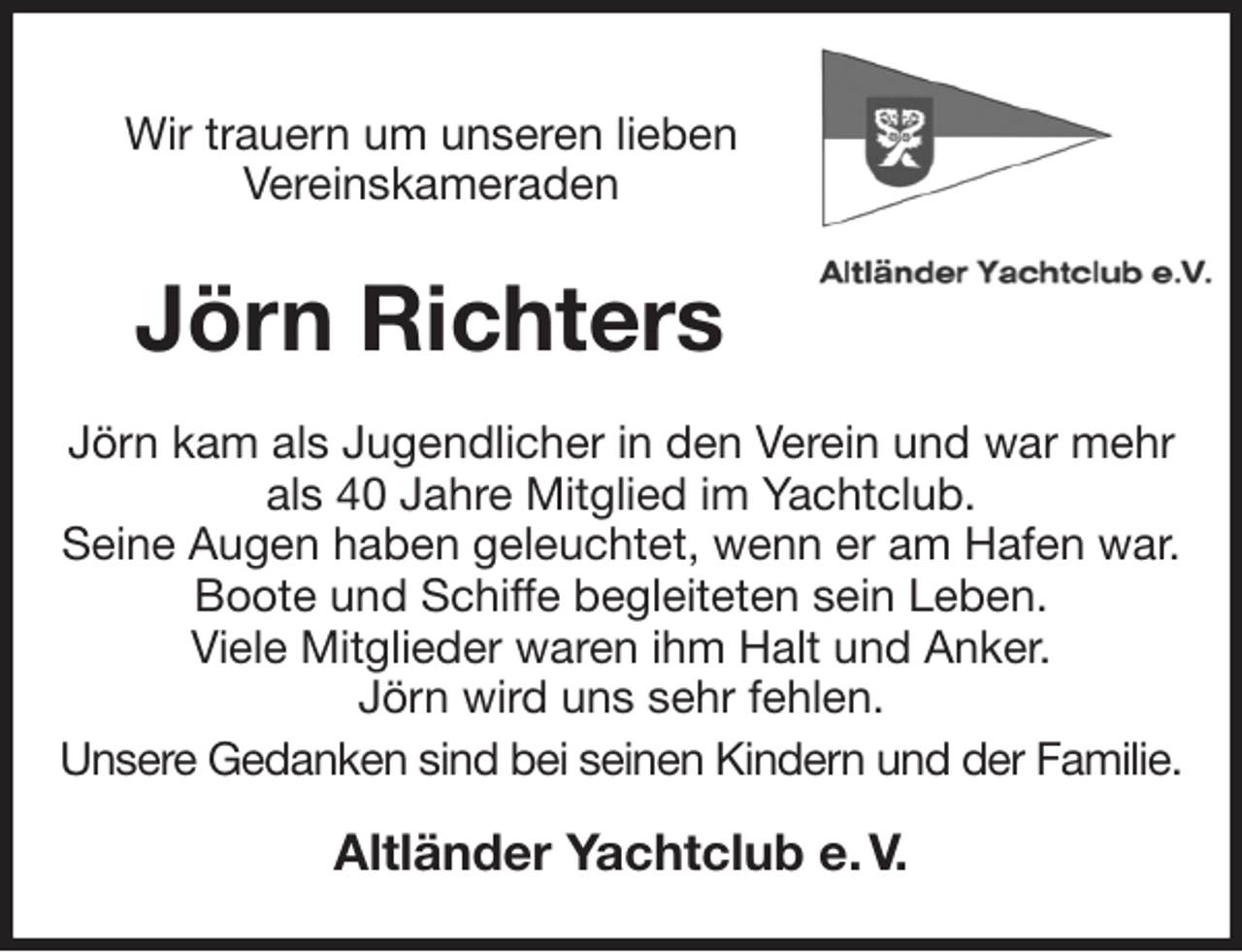 <p>Wir trauern um unseren lieben<br />Vereinskameraden<br />Jörn Richters<br />Jörn kam als Jugendlicher in den Verein und war mehr als 40 Jahre Mitglied im Yachtclub.<br />Seine Augen haben geleuchtet, wenn er am Hafen war. Boote und Schiffe begleiteten sein Leben.<br />Viele Mitglieder waren ihm Halt und Anker.<br />Jörn wird uns sehr fehlen.<br />Unsere Gedanken sind bei seinen Kindern und der Familie.<br />Altländer Yachtclub e. V.</p>