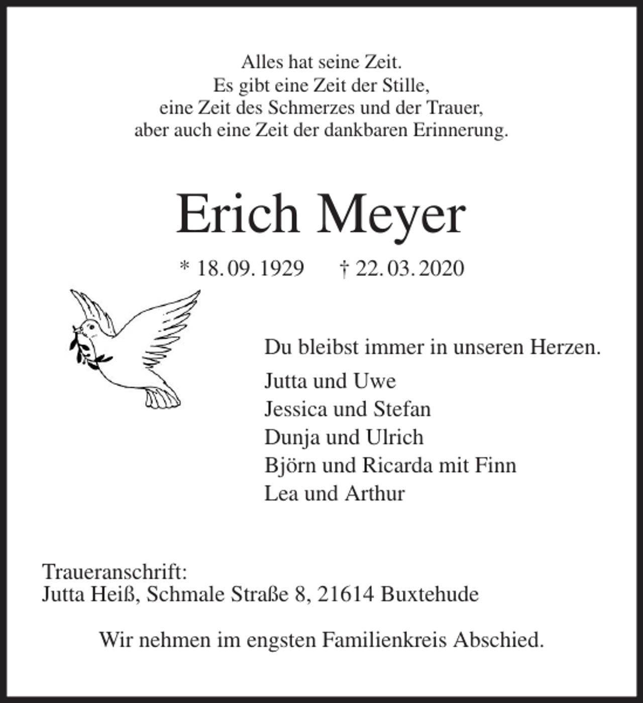 <p>Alles hat seine Zeit.<br />Es gibt eine Zeit der Stille,<br />eine Zeit des Schmerzes und der Trauer,<br />aber auch eine Zeit der dankbaren Erinnerung.<br />Erich Meyer<br />* 18. 09. 1929 † 22. 03. 2020<br />Du bleibst immer in unseren Herzen.<br />Jutta und Uwe<br />Jessica und Stefan<br />Dunja und Ulrich<br />Björn und Ricarda mit Finn<br />Lea und Arthur<br />Traueranschrift:<br />Jutta Heiß, Schmale Straße 8, 21614 Buxtehude</p>
<p>Wir nehmen im engsten Familienkreis Abschied.</p>