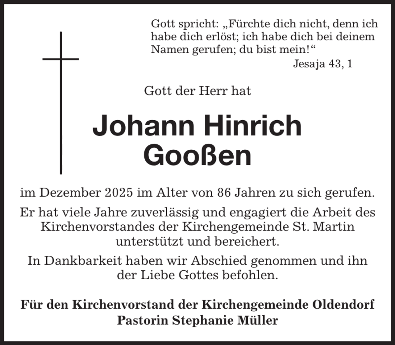 <p>Gott spricht: „Fürchte dich nicht, denn ich<br />habe dich erlöst; ich habe dich bei deinem<br />Namen gerufen; du bist mein!“<br />Jesaja 43, 1<br />Gott der Herr hat<br />Johann Hinrich<br />Gooßen<br />im Dezember 2025 im Alter von 86 Jahren zu sich gerufen.<br />Er hat viele Jahre zuverlässig und engagiert die Arbeit des Kirchenvorstandes der Kirchengemeinde St. Martin<br />unterstützt und bereichert.<br />In Dankbarkeit haben wir Abschied genommen und ihn der Liebe Gottes befohlen.<br />Für den Kirchenvorstand der Kirchengemeinde Oldendorf<br />Pastorin Stephanie Müller</p>