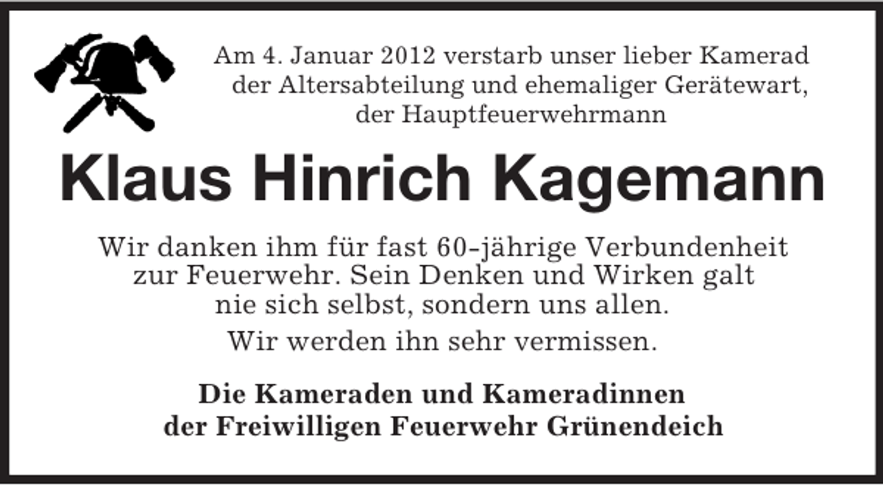 <p>Am 4. Januar 2012 verstarb unser lieber Kamerad<br />der Altersabteilung und ehemaliger Gerätewart,<br />der Hauptfeuerwehrmann</p><p>Klaus Hinrich Kagemann<br />Wir danken ihm für fast 60-jährige Verbundenheit<br />zur Feuerwehr. Sein Denken und Wirken galt<br />nie sich selbst, sondern uns allen.<br />Wir werden ihn sehr vermissen.<br />Die Kameraden und Kameradinnen<br />der Freiwilligen Feuerwehr Grünendeich</p>