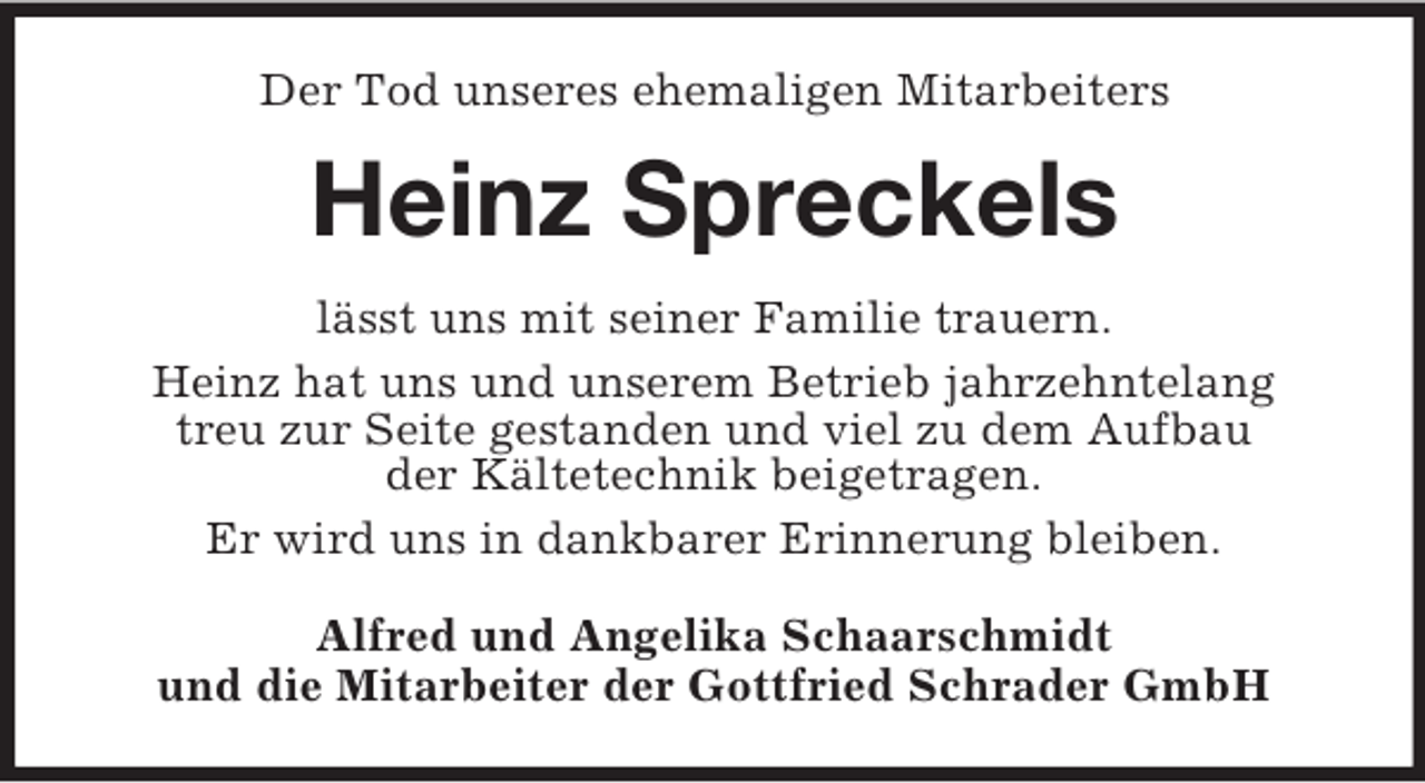 <p>Der Tod unseres ehemaligen Mitarbeiters<br />Heinz Spreckels<br />lässt uns mit seiner Familie trauern.<br />Heinz hat uns und unserem Betrieb jahrzehntelang<br />treu zur Seite gestanden und viel zu dem Aufbau<br />der Kältetechnik beigetragen.<br />Er wird uns in dankbarer Erinnerung bleiben.<br />Alfred und Angelika Schaarschmidt<br />und die Mitarbeiter der Gottfried Schrader GmbH</p>