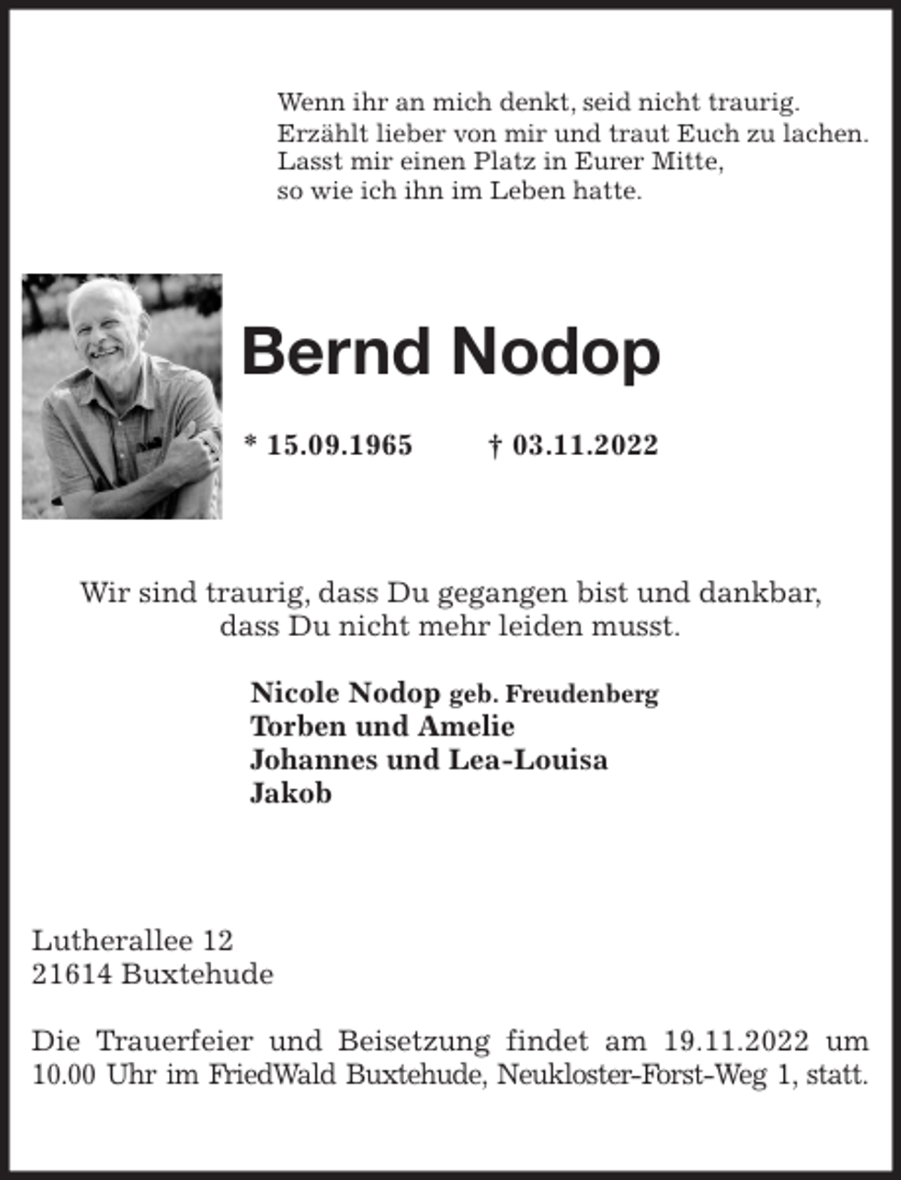 <p>Wenn ihr an mich denkt, seid nicht traurig.<br />Erzählt lieber von mir und traut Euch zu lachen.<br />Lasst mir einen Platz in Eurer Mitte,<br />so wie ich ihn im Leben hatte.<br />Bernd Nodop</p><p>* 15.09.1965 † 03.11.2022<br />Wir sind traurig, dass Du gegangen bist und dankbar,<br />dass Du nicht mehr leiden musst.</p><p>Nicole Nodop geb. Freudenberg<br />Torben und Amelie<br />Johannes und Lea-Louisa<br />Jakob<br />Lutherallee 12<br />21614 Buxtehude</p><p>Die Trauerfeier und Beisetzung findet am 19.11.2022 um 10.00 Uhr im FriedWald Buxtehude, Neukloster-Forst-Weg 1, statt.</p>
