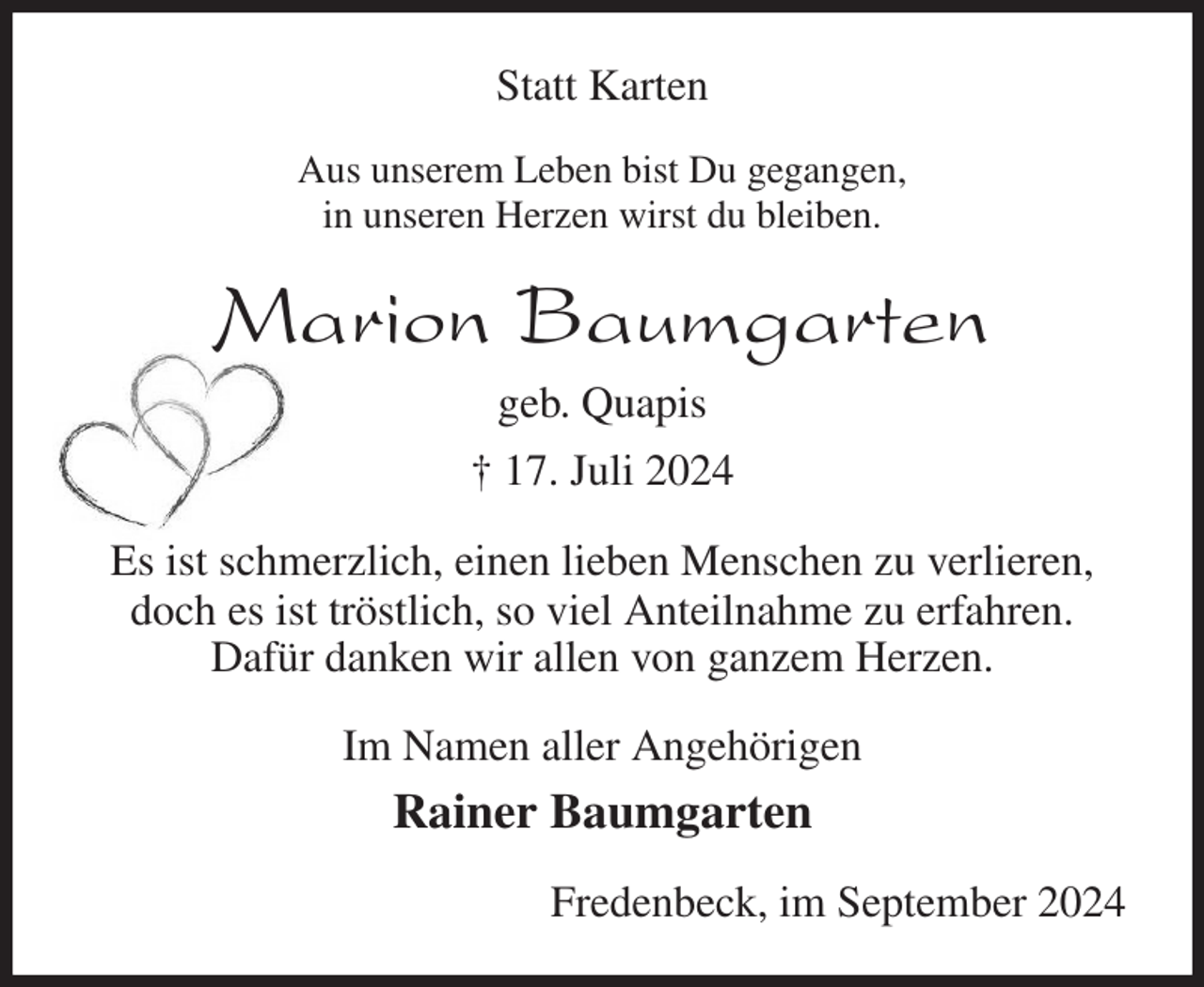 <p>Statt Karten<br />Aus unserem Leben bist Du gegangen,<br />in unseren Herzen wirst du bleiben.<br />Marion Baumgarten<br />geb. Quapis<br />† 17. Juli 2024<br />Es ist schmerzlich, einen lieben Menschen zu verlieren, doch es ist tröstlich, so viel Anteilnahme zu erfahren.<br />Dafür danken wir allen von ganzem Herzen.<br />Im Namen aller Angehörigen<br />Rainer Baumgarten<br />Fredenbeck, im September 2024</p>