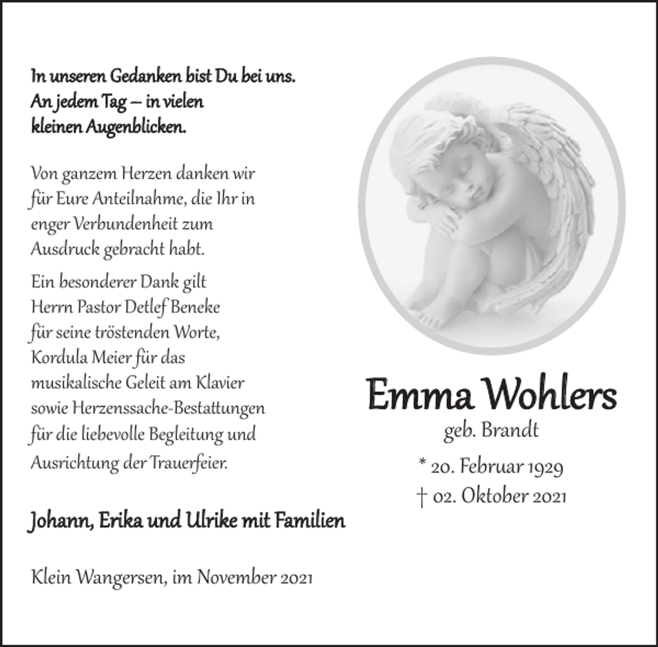 <p>Emma Wohlers<br />geb. Brandt<br />* 20. Februar 1929<br />† 02. Oktober 2021<br />In unseren Gedanken bist Du bei uns.<br />An jedem Tag -<br />in vielen kleinen Augenblicken.<br />Von ganzem Herzen danken wir für Eure Anteilnahme, die Ihr in enger Verbundenheit zum Ausdruck gebracht habt.<br />Johann, Erika und Ulrike mit Familien<br />Klein Wangersen, im November 2021<br />Ein besonderer Dank gilt<br />Herrn Pastor Detlef Beneke<br />für seine tröstenden Worte,<br />Kordula Meier für das<br />musikalische Geleit am Klavier,<br />sowie Herzenssache-Bestattungen für die liebevolle Begleitung und<br />Ausrichtung der Trauerfeier.</p>