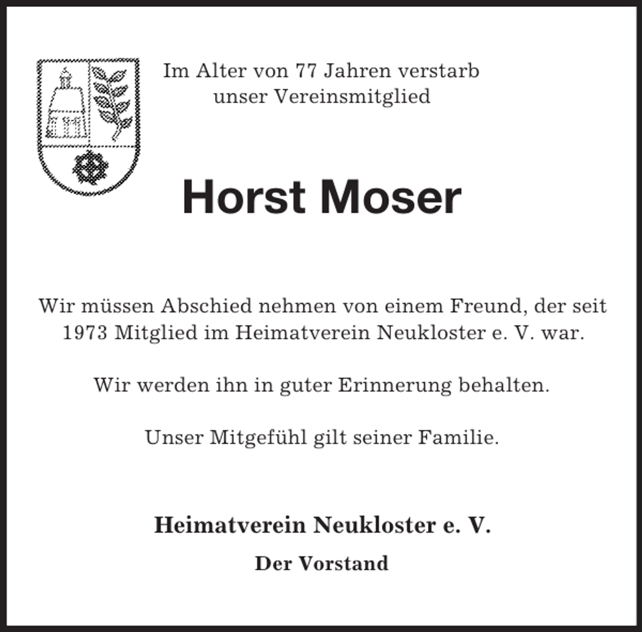 <p>Im Alter von 77 Jahren verstarb<br />unser Vereinsmitglied<br />Horst Moser<br />Wir müssen Abschied nehmen von einem Freund, der seit 1973 Mitglied im Heimatverein Neukloster e. V. war.</p><p>Wir werden ihn in guter Erinnerung behalten.</p><p>Unser Mitgefühl gilt seiner Familie.<br />Heimatverein Neukloster e. V.<br />Der Vorstand</p>