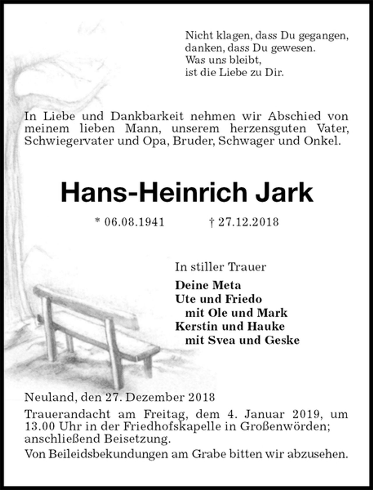 <p>Nicht klagen, dass Du gegangen,<br />danken, dass Du gewesen.<br />Was uns bleibt,<br />ist die Liebe zu Dir.<br />In Liebe und Dankbarkeit nehmen wir Abschied von meinem lieben Mann, unserem herzensguten Vater, Schwiegervater und Opa, Bruder, Schwager und Onkel.<br />Hans-Heinrich Jark<br />* 06.08.1941 † 27.12.2018<br />In stiller Trauer<br />Deine Meta<br />Ute und Friedo<br />mit Ole und Mark<br />Kerstin und Hauke<br />mit Svea und Geske</p><p>Neuland, den 27. Dezember 2018<br />Trauerandacht am Freitag, dem 4. Januar 2019, um 13.00 Uhr in der Friedhofskapelle in Großenwörden;<br />anschließend Beisetzung.<br />Von Beileidsbekundungen am Grabe bitten wir abzusehen.</p>