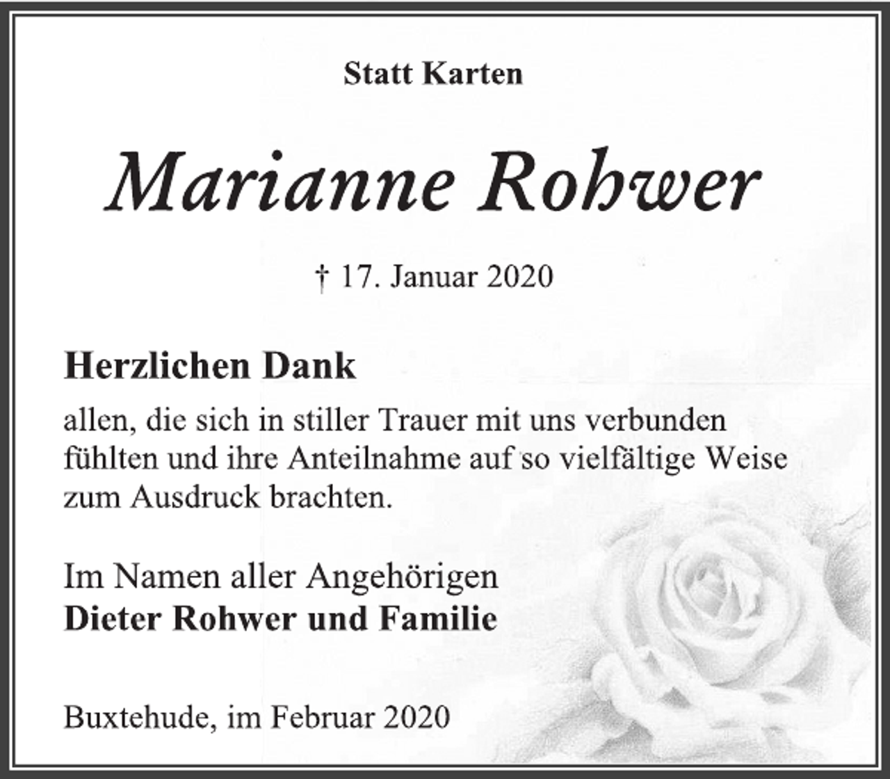 <p>Statt Karten<br />Marianne Rohwer<br />† 17. Januar 2020<br />Herzlichen Dank<br />allen, die sich in stiller Trauer mit uns verbunden<br />fühlten und ihre Anteilnahme auf so vielfältige Weise<br />zum Ausdruck brachten.<br />Im Namen aller Angehörigen<br />Dieter Rohwer und Familie<br />Buxtehude, im Februar 2020</p>