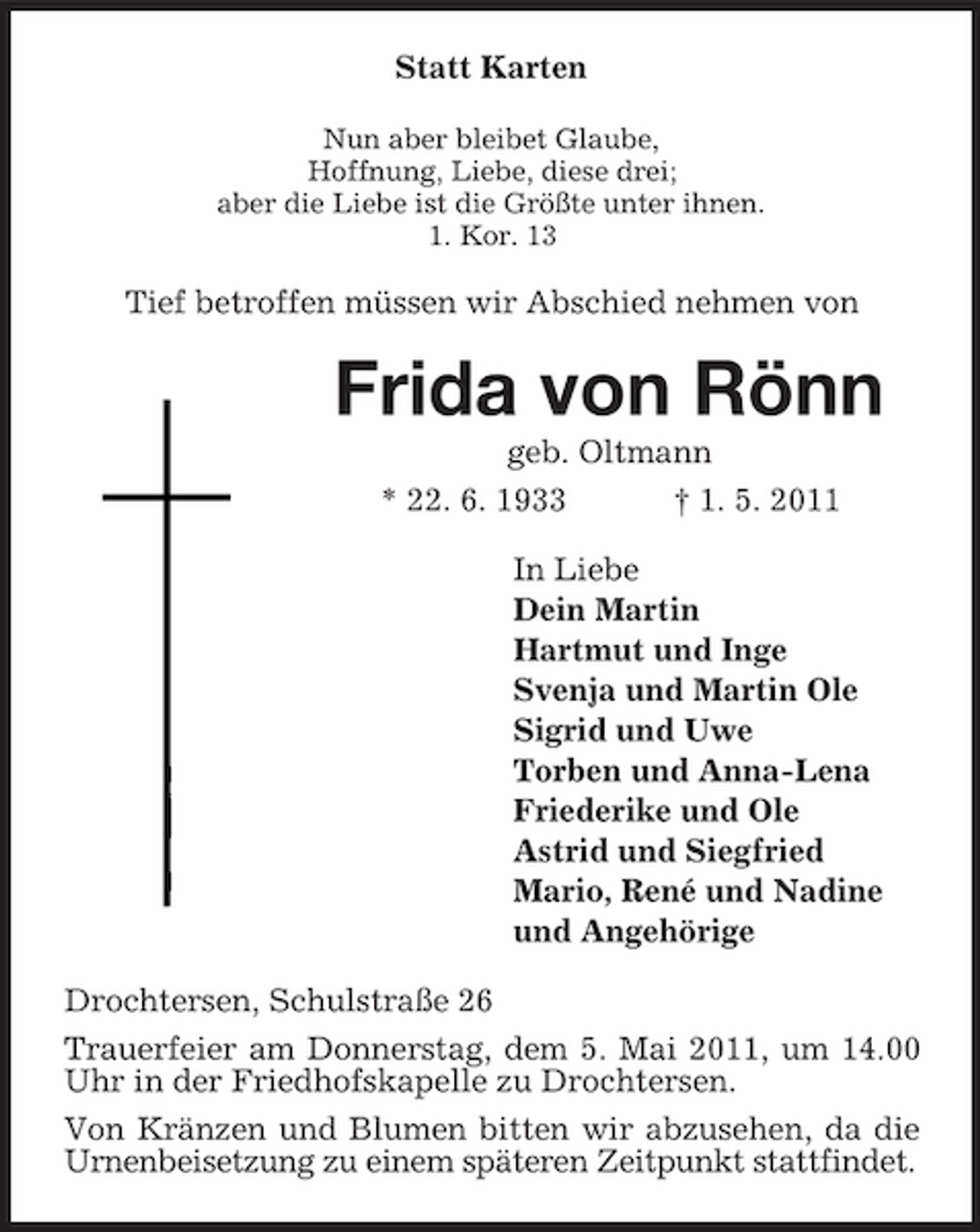 <p>Statt Karten<br />Nun aber bleibet Glaube, Hoffnung, Liebe, diese drei; aber die Liebe ist die Größte unter ihnen. 1. Kor. 13</p><p>Tief betroffen müssen wir Abschied nehmen von</p><p>Frida von Rönn<br />geb. Oltmann * 22. 6. 1933 † 1. 5. 2011 In Liebe Dein Martin Hartmut und Inge Svenja und Martin Ole Sigrid und Uwe Torben und Anna-Lena Friederike und Ole Astrid und Siegfried Mario, René und Nadine und Angehörige Drochtersen, Schulstraße 26 Trauerfeier am Donnerstag, dem 5. Mai 2011, um 14.00 Uhr in der Friedhofskapelle zu Drochtersen. Von Kränzen und Blumen bitten wir abzusehen, da die Urnenbeisetzung zu einem späteren Zeitpunkt stattfindet.</p>