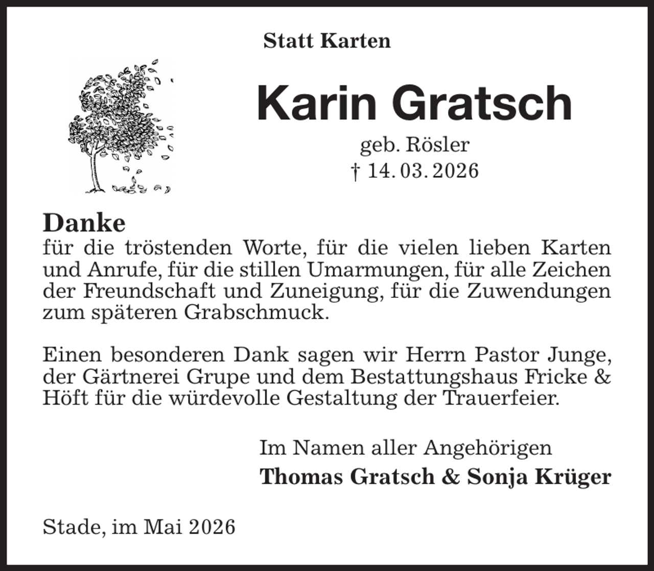 <p>Statt Karten<br />Karin Gratsch<br />geb. Rösler<br />† 14. 03. 2026<br />Danke<br />für die tröstenden Worte, für die vielen lieben Karten und Anrufe, für die stillen Umarmungen, für alle Zeichen<br />der Freundschaft und Zuneigung, für die Zuwendungen zum späteren Grabschmuck.</p><p>Einen besonderen Dank sagen wir Herrn Pastor Junge, der Gärtnerei Grupe und dem Bestattungshaus Fricke &amp; Höft für die würdevolle Gestaltung der Trauerfeier.<br />Im Namen aller Angehörigen<br />Thomas Gratsch &amp; Sonja Krüger<br />Stade, im Mai 2026</p>