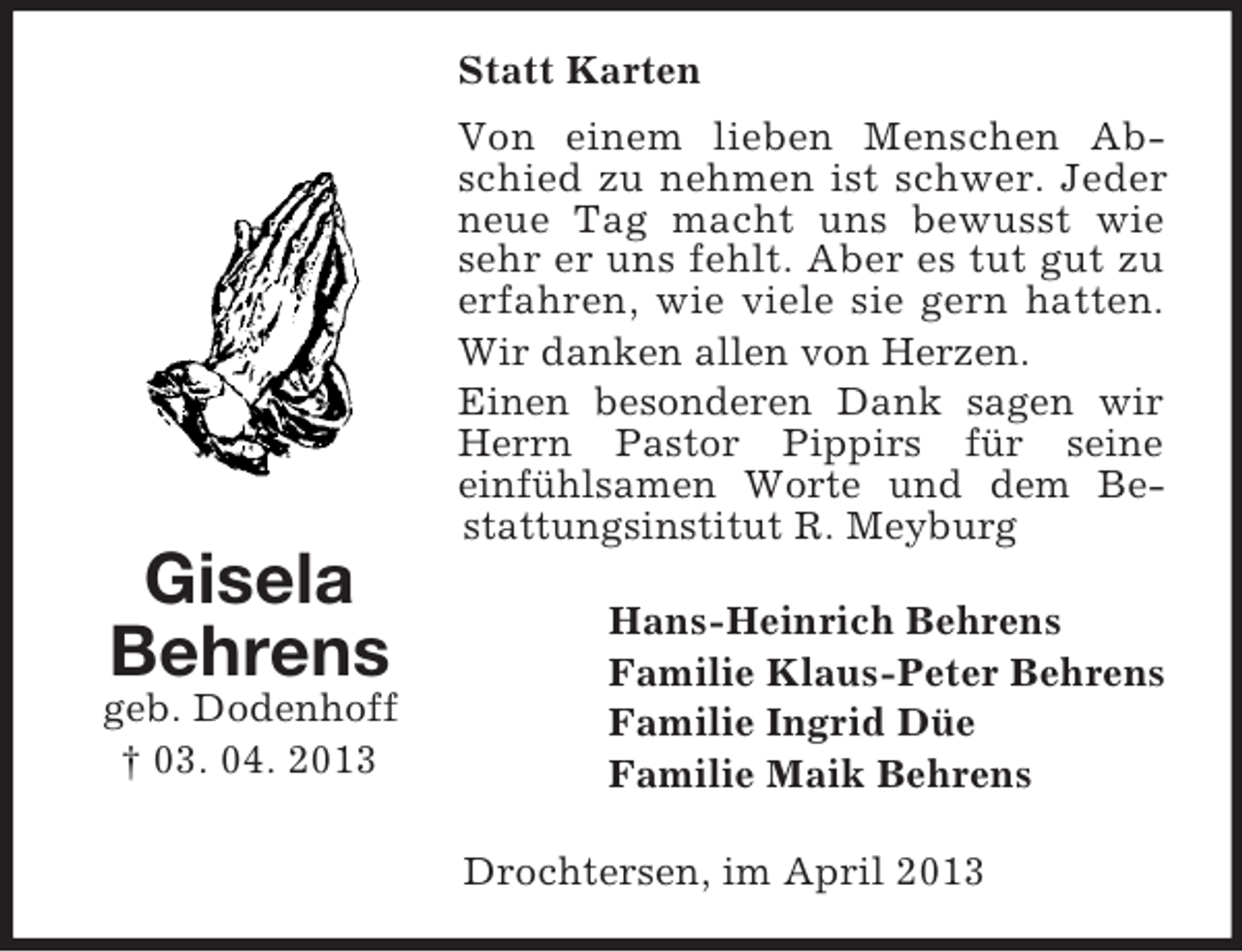 <p>Statt Karten<br />Von einem lieben Menschen Abschied zu nehmen ist schwer. Jeder<br />neue Tag macht uns bewusst wie<br />sehr er uns fehlt. Aber es tut gut zu<br />erfahren, wie viele sie gern hatten.<br />Wir danken allen von Herzen.<br />Einen besonderen Dank sagen wir<br />Herrn Pastor Pippirs für seine<br />einfühlsamen Worte und dem Bestattungsinstitut R. Meyburg</p><p>Gisela<br />Behrens<br />geb. Dodenhoff<br />† 03. 04. 2013</p><p>Hans-Heinrich Behrens<br />Familie Klaus-Peter Behrens<br />Familie Ingrid Düe<br />Familie Maik Behrens<br />Drochtersen, im April 2013</p>