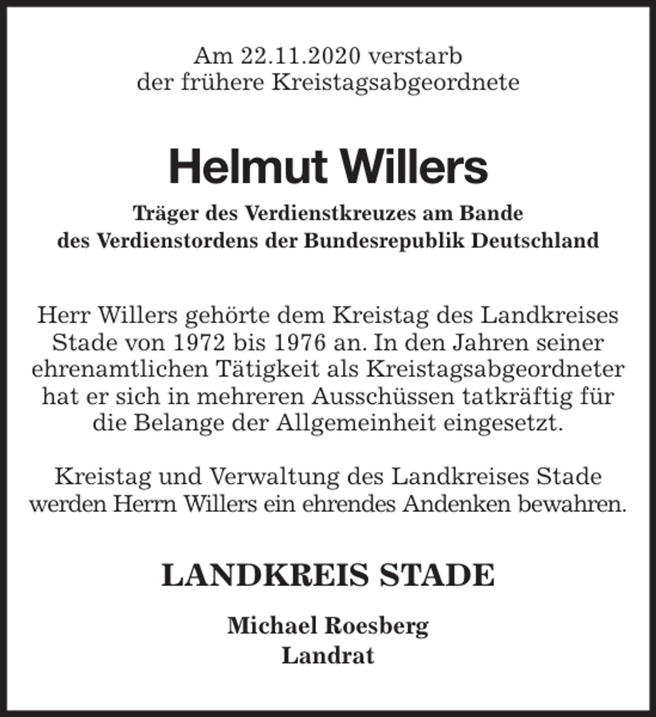 <p>Am 22.11.2020 verstarb<br />der frühere Kreistagsabgeordnete<br />Helmut Willers<br />Träger des Verdienstkreuzes am Bande<br />des Verdienstordens der Bundesrepublik Deutschland<br />Herr Willers gehörte dem Kreistag des Landkreises Stade von 1972 bis 1976 an. In den Jahren seiner<br />ehrenamtlichen Tätigkeit als Kreistagsabgeordneter hat er sich in mehreren Ausschüssen tatkräftig für die Belange der Allgemeinheit eingesetzt.</p>
<p>Kreistag und Verwaltung des Landkreises Stade<br />werden Herrn Willers ein ehrendes Andenken bewahren.<br />LANDKREIS STADE</p>
<p>Michael Roesberg<br />Landrat</p>