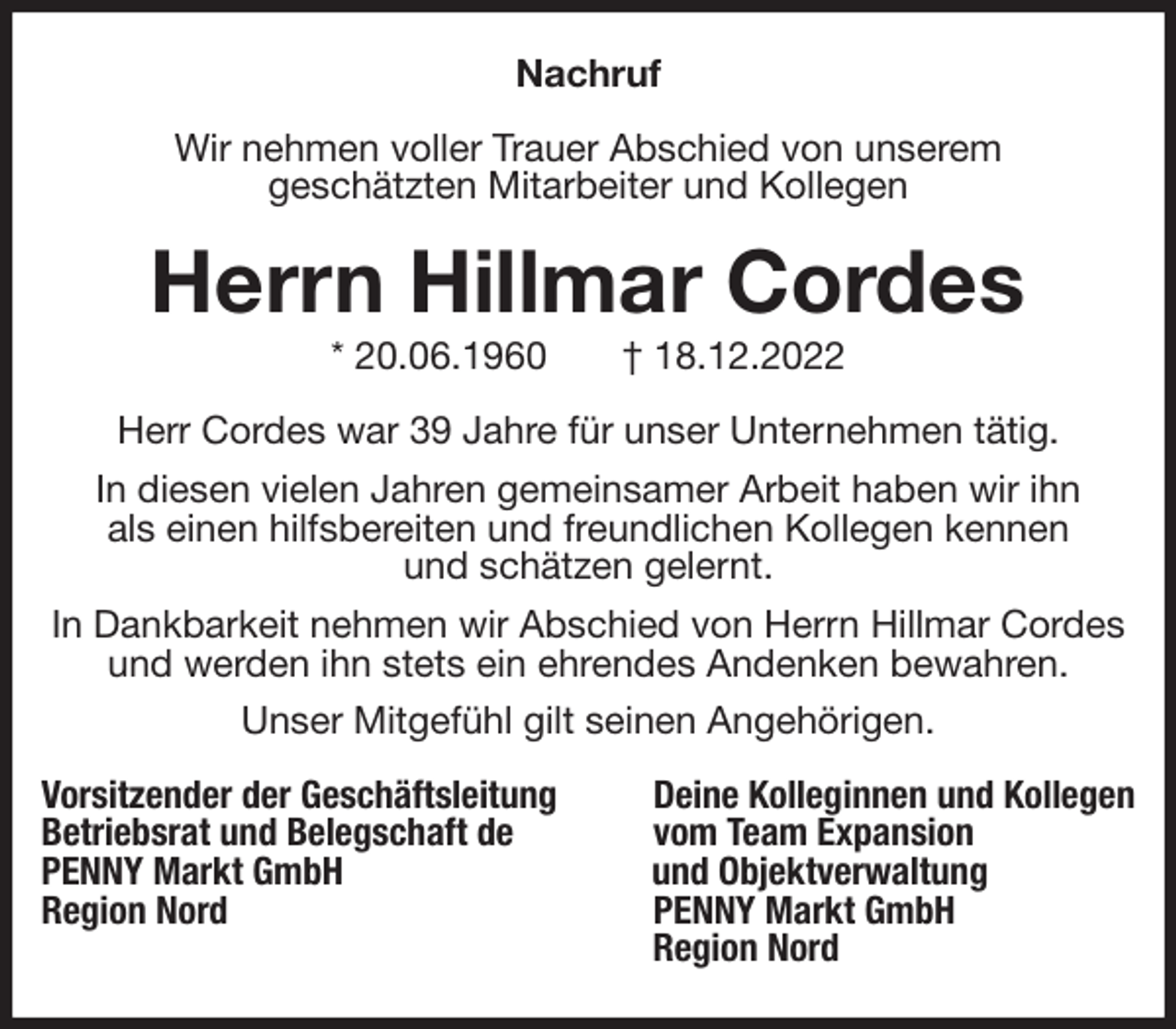 <p>Nachruf<br />Wir nehmen voller Trauer Abschied von unserem<br />geschätzten Mitarbeiter und Kollegen<br />Herrn Hillmar Cordes<br />* 20.06.1960 † 18.12.2022<br />Herr Cordes war 39 Jahre für unser Unternehmen tätig.<br />In diesen vielen Jahren gemeinsamer Arbeit haben wir ihn<br />als einen hilfsbereiten und freundlichen Kollegen kennen<br />und schätzen gelernt.<br />In Dankbarkeit nehmen wir Abschied von Herrn Hillmar Cordes und werden ihn stets ein ehrendes Andenken bewahren.<br />Unser Mitgefühl gilt seinen Angehörigen.<br />Vorsitzender der Geschäftsleitung Deine Kolleginnen und Kollegen<br />Betriebsrat und Belegschaft de vom Team Expansion<br />PENNY Markt GmbH und Objektverwaltung<br />Region Nord PENNY Markt GmbH<br />Region Nord</p>