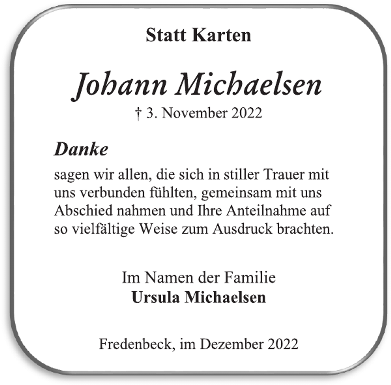 <p>Statt Karten<br />Johann Michaelsen<br />† 3. November 2022<br />Danke<br />sagen wir allen, die sich in stiller Trauer mit<br />uns verbunden fühlten, gemeinsam mit uns<br />Abschied nahmen und Ihre Anteilnahme auf<br />so vielfältige Weise zum Ausdruck brachten.<br />Im Namen der Familie<br />Ursula Michaelsen<br />Fredenbeck, im Dezember 2022</p>