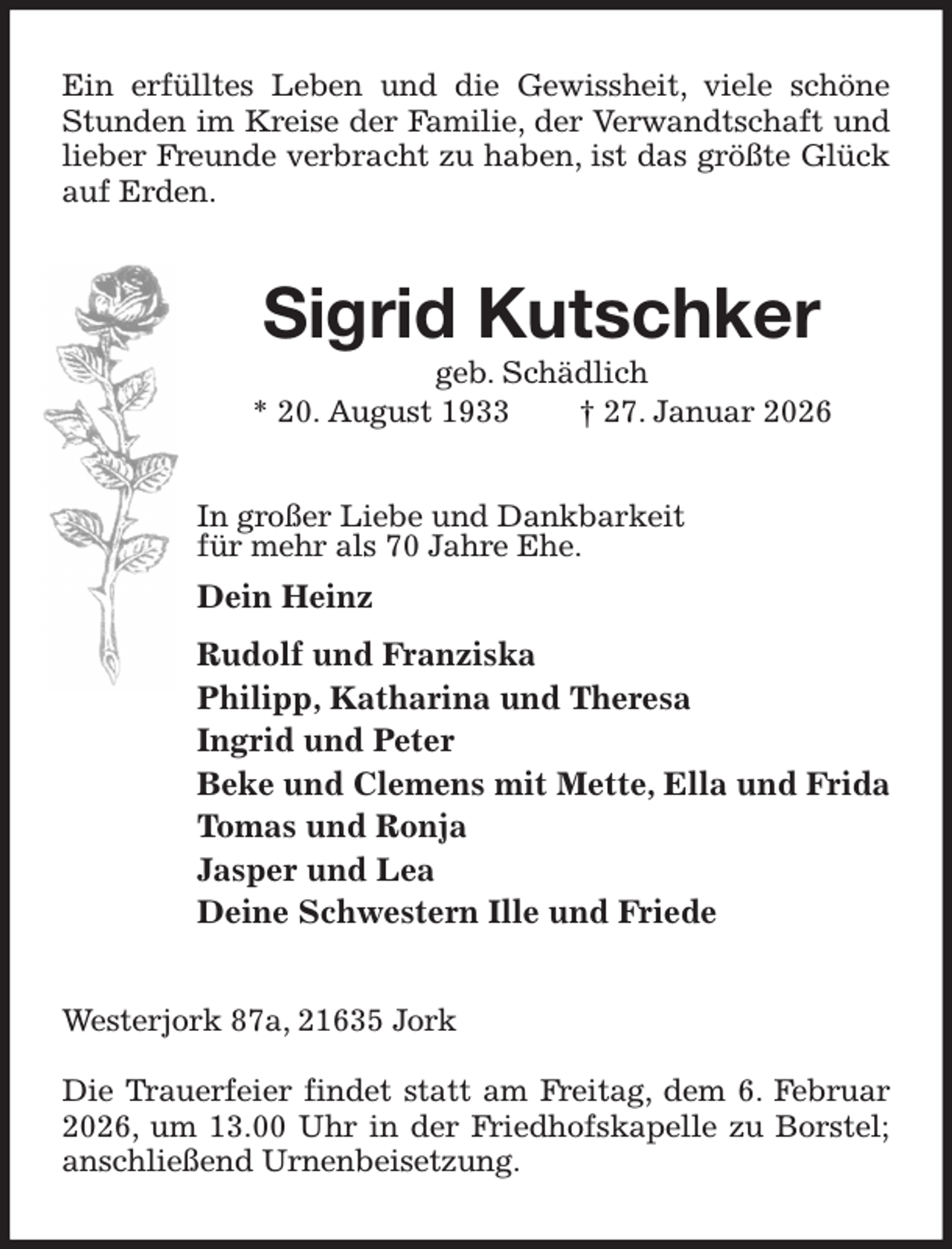 <p>Ein erfülltes Leben und die Gewissheit, viele schöne Stunden im Kreise der Familie, der Verwandtschaft und lieber Freunde verbracht zu haben, ist das größte Glück auf Erden.<br />Sigrid Kutschker<br />geb. Schädlich<br />* 20. August 1933 † 27. Januar 2026<br />In großer Liebe und Dankbarkeit<br />für mehr als 70 Jahre Ehe.<br />Dein Heinz<br />Rudolf und Franziska<br />Philipp, Katharina und Theresa<br />Ingrid und Peter<br />Beke und Clemens mit Mette, Ella und Frida<br />Tomas und Ronja<br />Jasper und Lea<br />Deine Schwestern Ille und Friede<br />Westerjork 87a, 21635 Jork</p><p>Die Trauerfeier findet statt am Freitag, dem 6. Februar 2026, um 13.00 Uhr in der Friedhofskapelle zu Borstel; anschließend Urnenbeisetzung.</p>