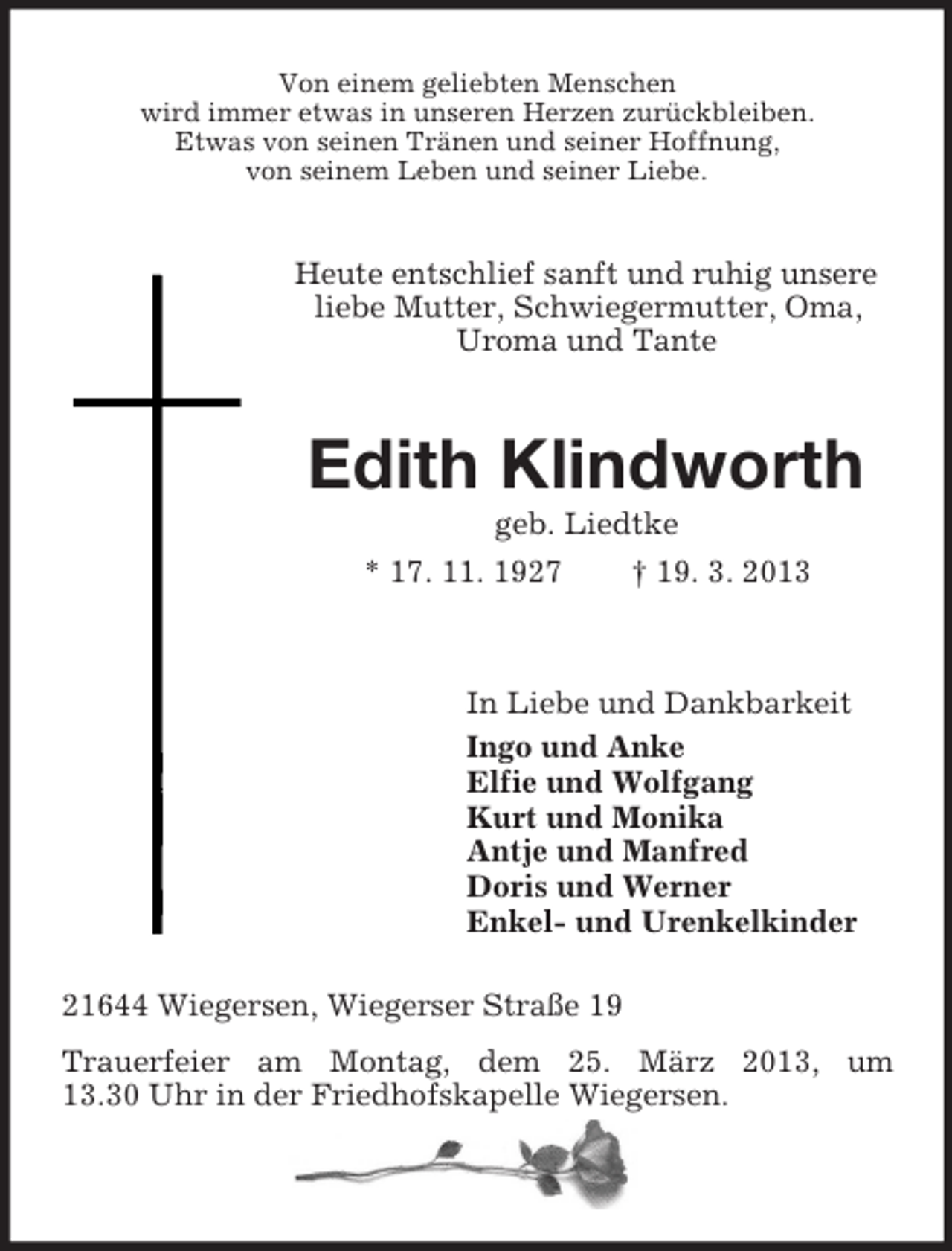 <p>Von einem geliebten Menschen<br />wird immer etwas in unseren Herzen zurückbleiben.<br />Etwas von seinen Tränen und seiner Hoffnung,<br />von seinem Leben und seiner Liebe.</p><p>Heute entschlief sanft und ruhig unsere<br />liebe Mutter, Schwiegermutter, Oma,<br />Uroma und Tante</p><p>Edith Klindworth<br />geb. Liedtke<br />* 17. 11. 1927<br />† 19. 3. 2013</p><p>In Liebe und Dankbarkeit<br />Ingo und Anke<br />Elfie und Wolfgang<br />Kurt und Monika<br />Antje und Manfred<br />Doris und Werner<br />Enkel- und Urenkelkinder<br />21644 Wiegersen, Wiegerser Straße 19<br />Trauerfeier am Montag, dem 25. März 2013, um<br />13.30 Uhr in der Friedhofskapelle Wiegersen.</p>