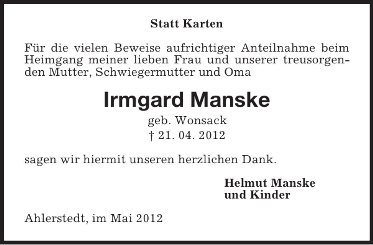 <p>Statt Karten<br />Für die vielen Beweise aufrichtiger Anteilnahme beim Heimgang meiner lieben Frau und unserer treusorgenden Mutter, Schwiegermutter und Oma<br />Irmgard Manske<br />geb. Wonsack<br />† 21. 04. 2012<br />sagen wir hiermit unseren herzlichen Dank.<br />Helmut Manske<br />und Kinder<br />Ahlerstedt, im Mai 2012</p>