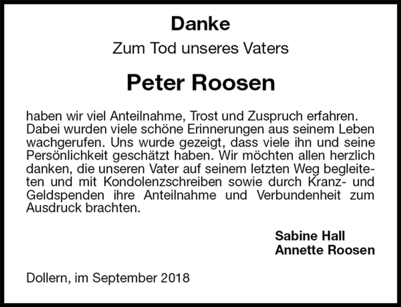 <p>Danke<br />Zum Tod unseres Vaters<br />Peter Roosen<br />haben wir viel Anteilnahme, Trost und Zuspruch erfahren.<br />Dabei wurden viele schöne Erinnerungen aus seinem Leben wachgerufen. Uns wurde gezeigt, dass viele ihn und seine Persönlichkeit geschätzt haben. Wir möchten allen herzlich danken, die unseren Vater auf seinem letzten Weg begleiteten und mit Kondolenzschreiben sowie durch Kranz- und Geldspenden ihre Anteilnahme und Verbundenheit zum Ausdruck brachten.<br />Sabine Hall<br />Annette Roosen<br />Dollern, im September 2018</p>