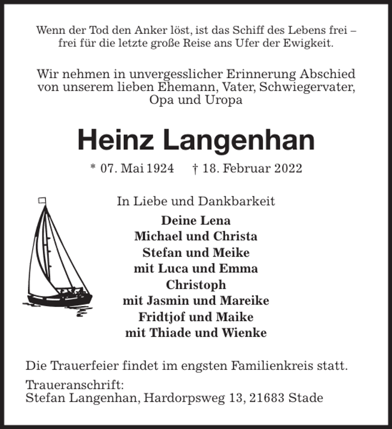 <p>Wenn der Tod den Anker löst, ist das Schiff des Lebens frei - frei für die letzte große Reise ans Ufer der Ewigkeit.</p>
<p>Wir nehmen in unvergesslicher Erinnerung Abschied von unserem lieben Ehemann, Vater, Schwiegervater, Opa und Uropa<br />Heinz Langenhan<br />* 07. Mai 1924 † 18. Februar 2022<br />In Liebe und Dankbarkeit<br />Deine Lena<br />Michael und Christa<br />Stefan und Meike<br />mit Luca und Emma<br />Christoph<br />mit Jasmin und Mareike<br />Fridtjof und Maike<br />mit Thiade und Wienke<br />Die Trauerfeier findet im engsten Familienkreis statt.<br />Traueranschrift:<br />Stefan Langenhan, Hardorpsweg 13, 21683 Stade</p>