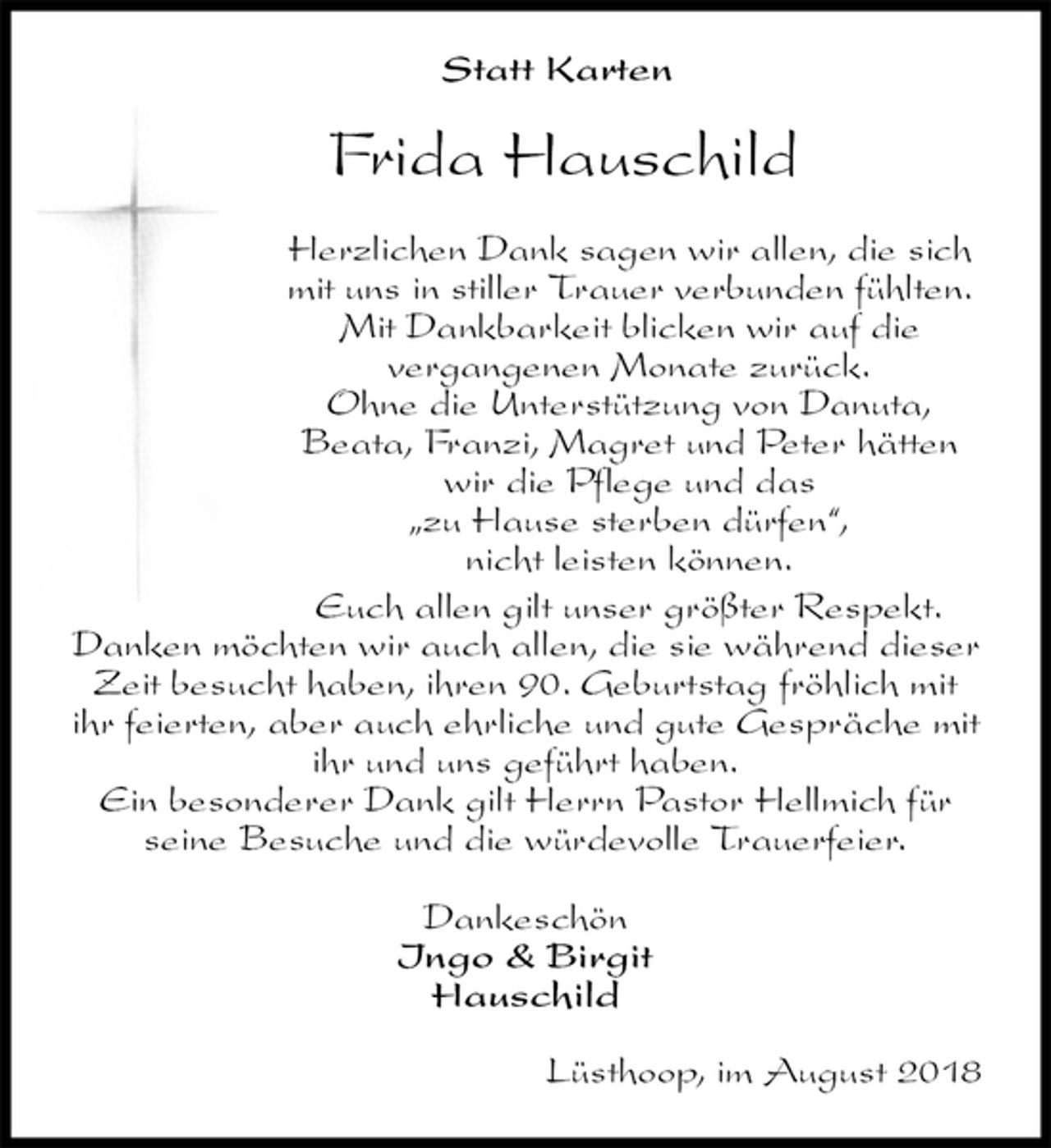 <p>Statt Karten<br />Frida Hauschild<br />Herzlichen Dank sagen wir allen, die sich mit uns in stiller Trauer verbunden fühlten. Mit Dankbarkeit blicken wir auf die<br />vergangenen Monate zurück.<br />Ohne die Unterstützung von Danuta,<br />Beata, Franzi, Magret und Peter hätten wir die Pflege und das<br />„zu Hause sterben dürfen“,<br />nicht leisten können.<br />Euch allen gilt unser größter Respekt.<br />Danken möchten wir auch allen, die sie während dieser Zeit besucht haben, ihren 90. Geburtstag fröhlich mit ihr feierten, aber auch ehrliche und gute Gespräche mit ihr und uns geführt haben.<br />Ein besonderer Dank gilt Herrn Pastor Hellmich für seine Besuche und die würdevolle Trauerfeier.<br />Dankeschön<br />Ingo &amp; Birgit<br />Hauschild<br />Lüsthoop, im August 2018</p>