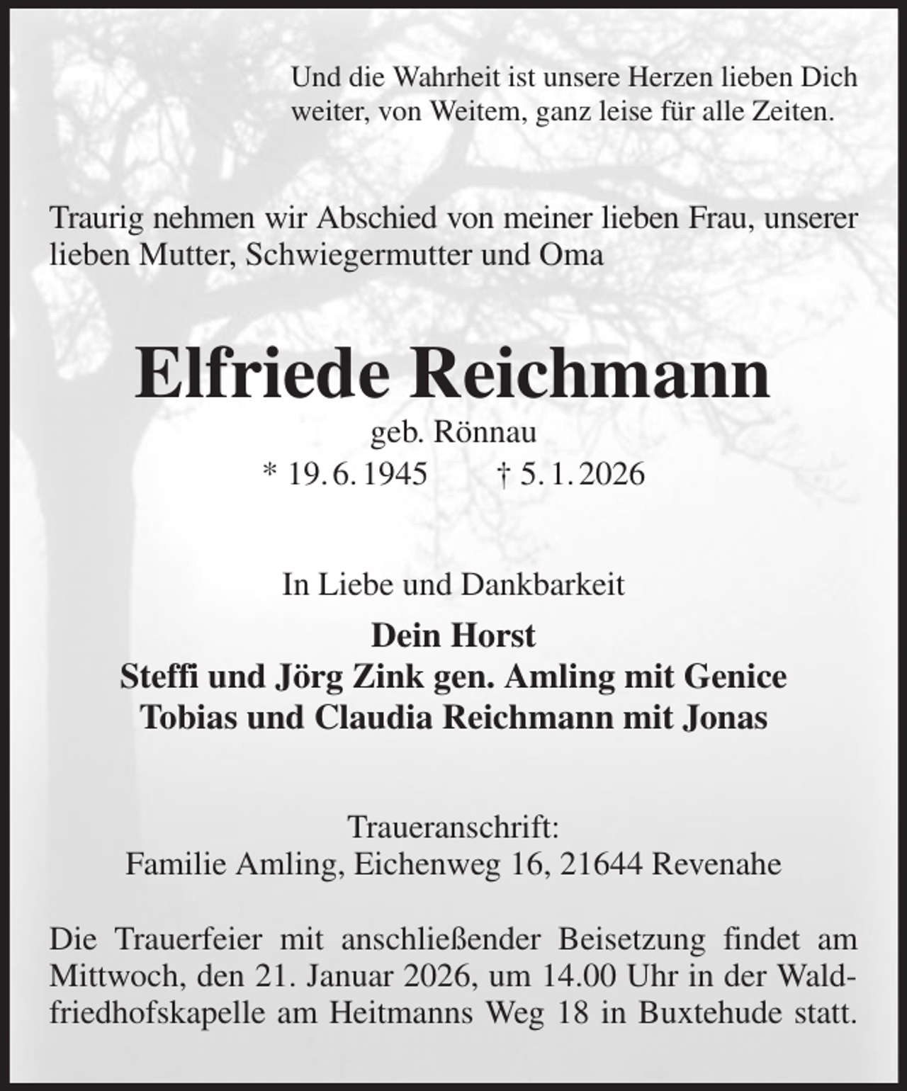 <p>Und die Wahrheit ist unsere Herzen lieben Dich<br />weiter, von Weitem, ganz leise für alle Zeiten.<br />Traurig nehmen wir Abschied von meiner lieben Frau, unserer<br />lieben Mutter, Schwiegermutter und Oma<br />Elfriede Reichmann<br />geb. Rönnau<br />* 19. 6. 1945 † 5. 1. 2026<br />In Liebe und Dankbarkeit<br />Dein Horst<br />Steffi und Jörg Zink gen. Amling mit Genice<br />Tobias und Claudia Reichmann mit Jonas<br />Traueranschrift:<br />Familie Amling, Eichenweg 16, 21644 Revenahe</p><p>Die Trauerfeier mit anschließender Beisetzung findet am Mittwoch, den 21. Januar 2026, um 14.00 Uhr in der Waldfriedhofskapelle am Heitmanns Weg 18 in Buxtehude statt.</p>