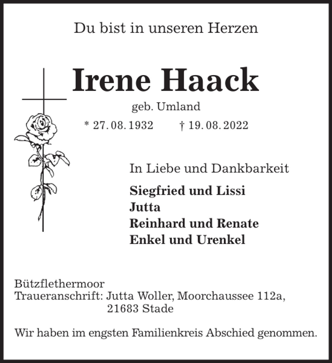 <p>Du bist in unseren Herzen<br />Irene Haack<br />geb. Umland<br />* 27. 08. 1932 † 19. 08. 2022<br />In Liebe und Dankbarkeit<br />Siegfried und Lissi<br />Jutta<br />Reinhard und Renate<br />Enkel und Urenkel<br />Bützflethermoor<br />Traueranschrift: Jutta Woller, Moorchaussee 112a,<br />21683 Stade</p><p>Wir haben im engsten Familienkreis Abschied genommen.</p>