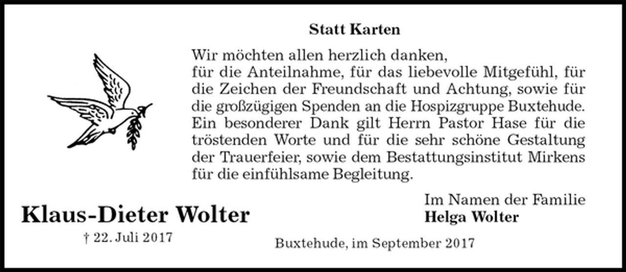 <p>Statt Karten<br />Wir möchten allen herzlich danken,<br />für die Anteilnahme, für das liebevolle Mitgefühl, für<br />die Zeichen der Freundschaft und Achtung, sowie für<br />die großzügigen Spenden an die Hospizgruppe Buxtehude.<br />Ein besonderer Dank gilt Herrn Pastor Hase für die<br />tröstenden Worte und für die sehr schöne Gestaltung<br />der Trauerfeier, sowie dem Bestattungsinstitut Mirkens<br />für die einfühlsame Begleitung.<br />Im Namen der Familie<br />Helga Wolter<br />Buxtehude, im September 2017<br />Klaus-Dieter Wolter<br />† 22. Juli 2017</p>