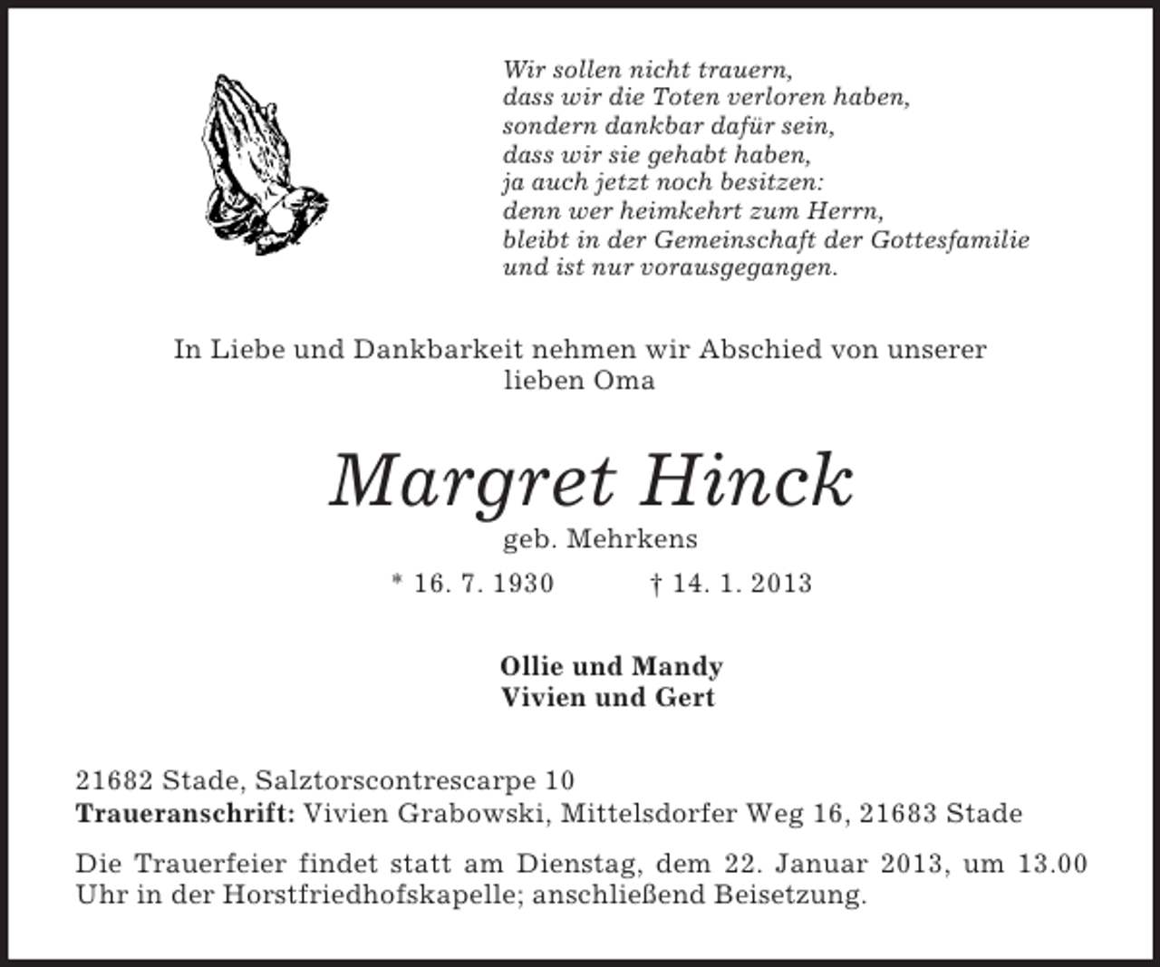 <p>Wir sollen nicht trauern,<br />dass wir die Toten verloren haben,<br />sondern dankbar dafür sein,<br />dass wir sie gehabt haben,<br />ja auch jetzt noch besitzen:<br />denn wer heimkehrt zum Herrn,<br />bleibt in der Gemeinschaft der Gottesfamilie<br />und ist nur vorausgegangen.<br />In Liebe und Dankbarkeit nehmen wir Abschied von unserer<br />lieben Oma<br />Margret Hinck<br />geb. Mehrkens<br />* 16. 7. 1930 † 14. 1. 2013<br />Ollie und Mandy<br />Vivien und Gert<br />21682 Stade, Salztorscontrescarpe 10<br />Traueranschrift: Vivien Grabowski, Mittelsdorfer Weg 16, 21683 Stade<br />Die Trauerfeier findet statt am Dienstag, dem 22. Januar 2013, um 13.00 Uhr in der Horstfriedhofskapelle; anschließend Beisetzung.</p>