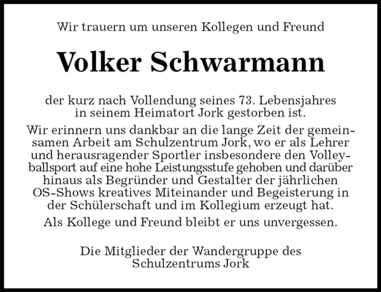 <p>Wir trauern um unseren Kollegen und Freund<br />Volker Schwarmann<br />der kurz nach Vollendung seines 73. Lebensjahres<br />in seinem Heimatort Jork gestorben ist.<br />Wir erinnern uns dankbar an die lange Zeit der gemeinsamen Arbeit am Schulzentrum Jork, wo er als Lehrer und herausragender Sportler insbesondere den Volleyballsport auf eine hohe Leistungsstufe gehoben und darüber<br />hinaus als Begründer und Gestalter der jährlichen<br />OS-Shows kreatives Miteinander und Begeisterung in der Schülerschaft und im Kollegium erzeugt hat.<br />Als Kollege und Freund bleibt er uns unvergessen.<br />Die Mitglieder der Wandergruppe des<br />Schulzentrums Jork</p>
