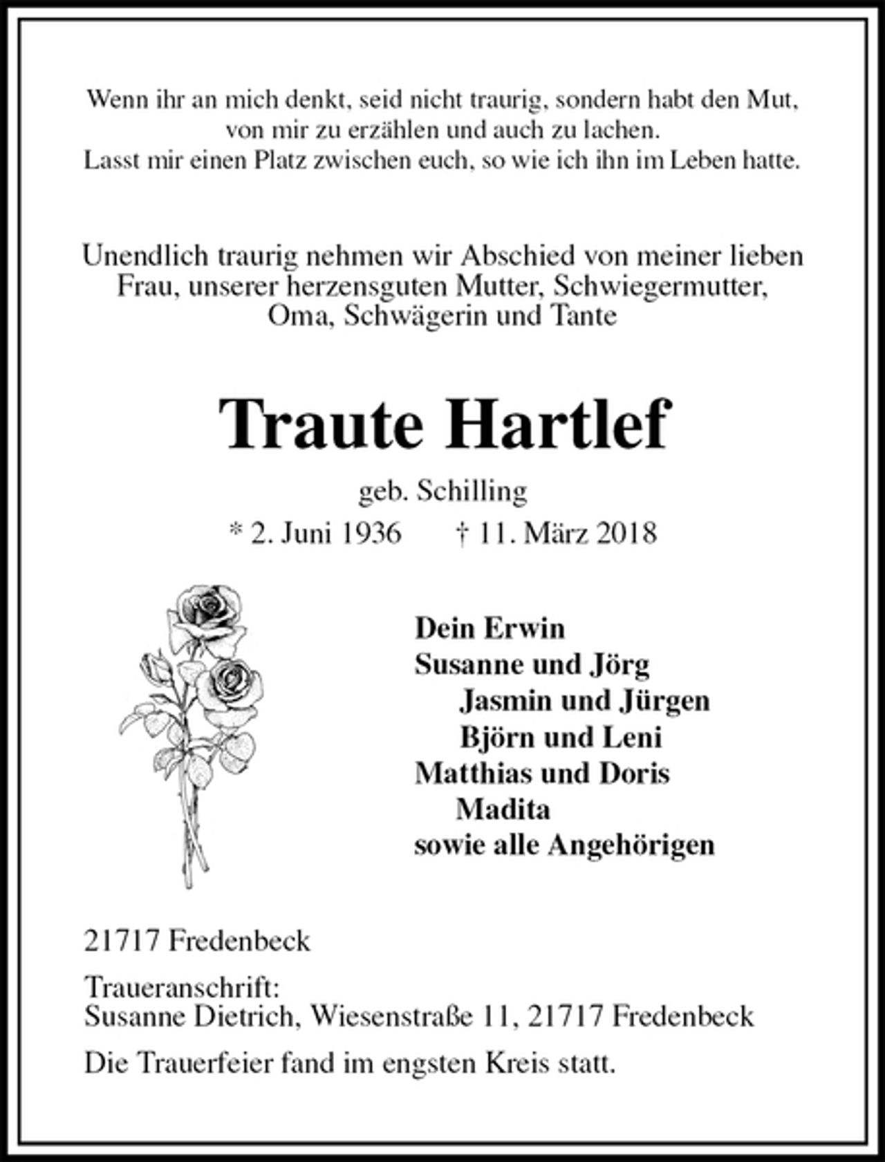 <p>Wenn ihr an mich denkt, seid nicht traurig, sondern habt den Mut,<br />von mir zu erzählen und auch zu lachen.<br />Lasst mir einen Platz zwischen euch, so wie ich ihn im Leben hatte.<br />Unendlich traurig nehmen wir Abschied von meiner lieben<br />Frau, unserer herzensguten Mutter, Schwiegermutter,<br />Oma, Schwägerin und Tante<br />Traute Hartlef<br />geb. Schilling<br />* 2. Juni 1936 † 11. März 2018<br />Dein Erwin<br />Susanne und Jörg<br />Jasmin und Jürgen<br />Björn und Leni<br />Matthias und Doris<br />Madita<br />sowie alle Angehörigen<br />21717 Fredenbeck<br />Traueranschrift:<br />Susanne Dietrich, Wiesenstraße 11, 21717 Fredenbeck<br />Die Trauerfeier fand im engsten Kreis statt.</p>