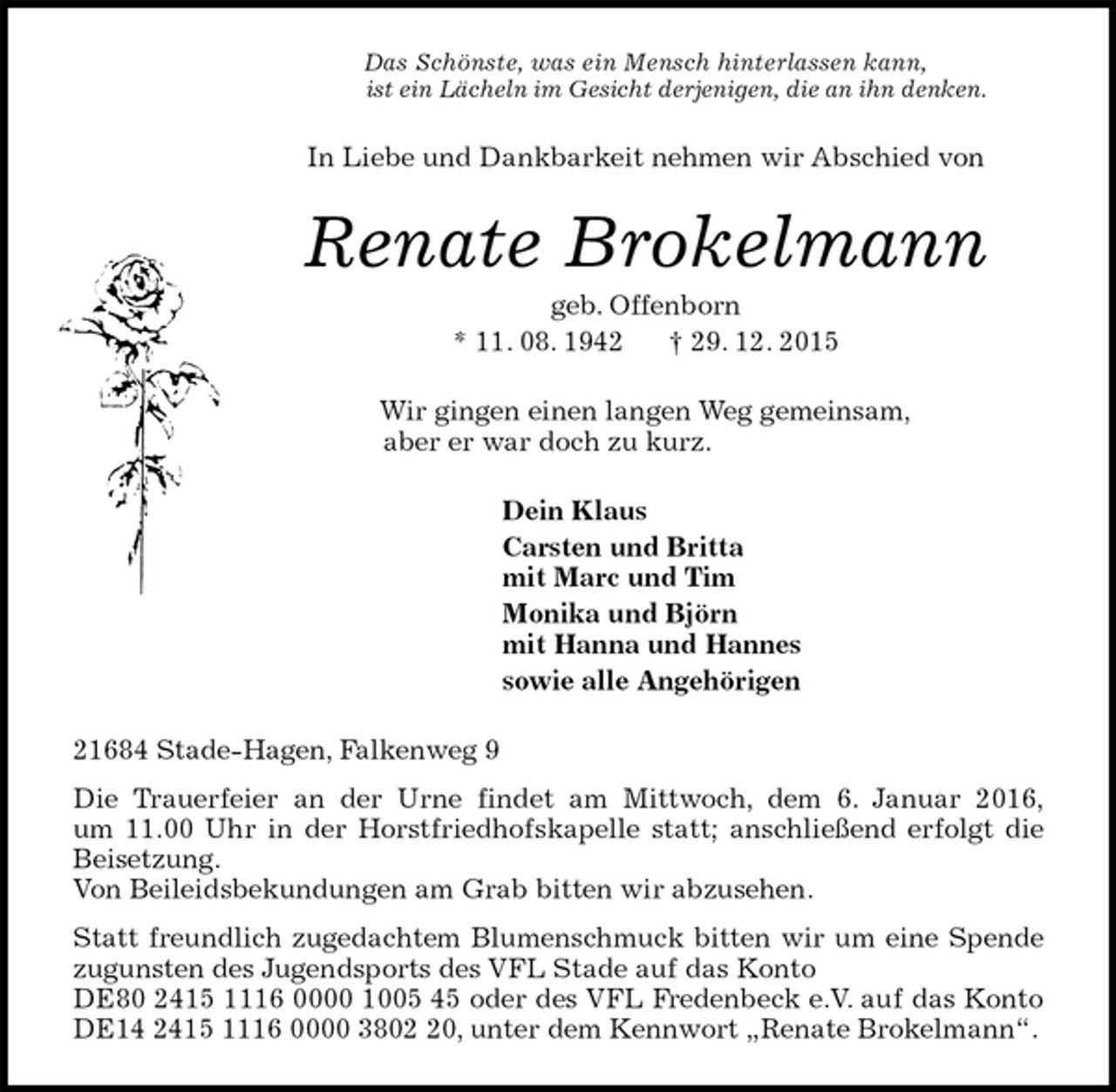 <p>Das Schönste, was ein Mensch hinterlassen kann,<br />ist ein Lächeln im Gesicht derjenigen, die an ihn denken.<br />In Liebe und Dankbarkeit nehmen wir Abschied von<br />Renate Brokelmann<br />geb. Offenborn<br />* 11. 08. 1942 † 29. 12. 2015<br />Wir gingen einen langen Weg gemeinsam,<br />aber er war doch zu kurz.<br />Dein Klaus<br />Carsten und Britta<br />mit Marc und Tim<br />Monika und Björn<br />mit Hanna und Hannes<br />sowie alle Angehörigen<br />21684 Stade-Hagen, Falkenweg 9<br />Die Trauerfeier an der Urne findet am Mittwoch, dem 6. Januar 2016,<br />um 11.00 Uhr in der Horstfriedhofskapelle statt; anschließend erfolgt die Beisetzung.<br />Von Beileidsbekundungen am Grab bitten wir abzusehen.<br />Statt freundlich zugedachtem Blumenschmuck bitten wir um eine Spende zugunsten des Jugendsports des VFL Stade auf das Konto<br />DE80 2415 1116 0000 1005 45 oder des VFL Fredenbeck e.V. auf das Konto DE14 2415 1116 0000 3802 20, unter dem Kennwort „Renate Brokelmann“.</p>