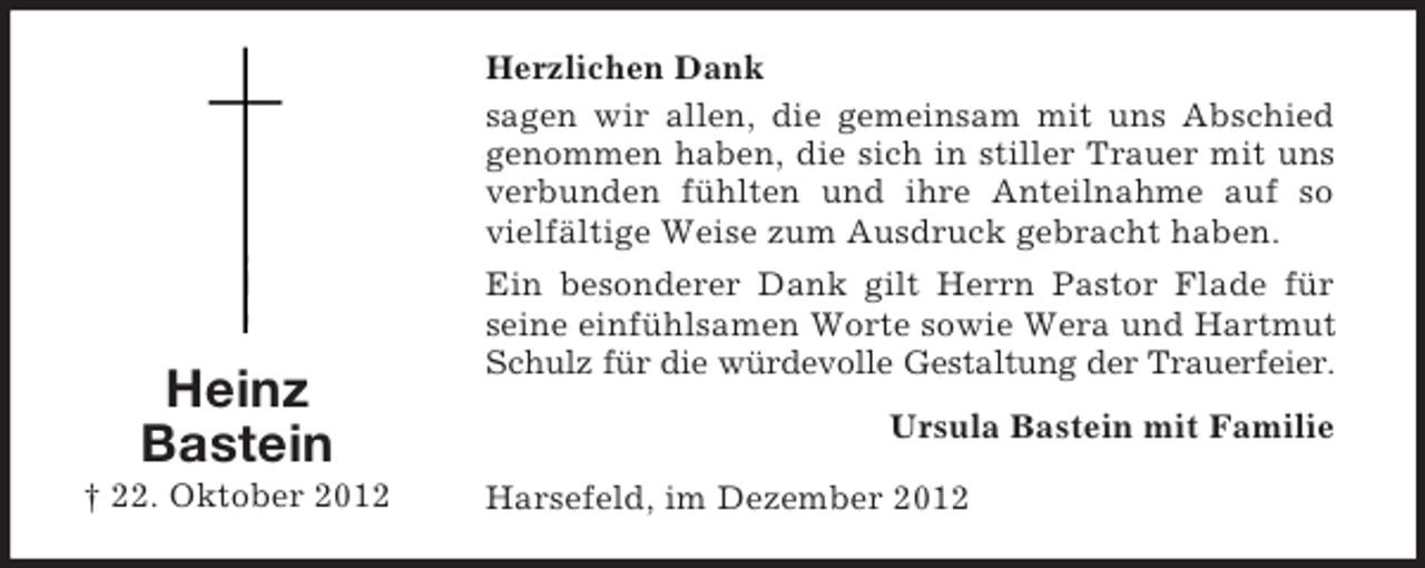 <p>Herzlichen Dank<br />sagen wir allen, die gemeinsam mit uns Abschied<br />genommen haben, die sich in stiller Trauer mit uns<br />verbunden fühlten und ihre Anteilnahme auf so<br />vielfältige Weise zum Ausdruck gebracht haben.</p><p>Heinz<br />Bastein<br />† 22. Oktober 2012</p><p>Ein besonderer Dank gilt Herrn Pastor Flade für<br />seine einfühlsamen Worte sowie Wera und Hartmut<br />Schulz für die würdevolle Gestaltung der Trauerfeier.<br />Ursula Bastein mit Familie<br />Harsefeld, im Dezember 2012</p>