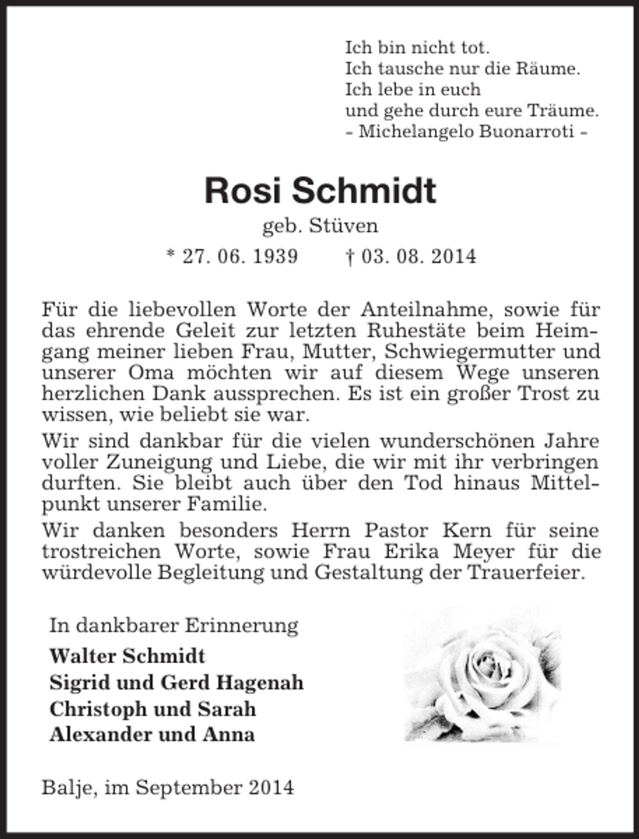 <p>Ich bin nicht tot.<br />Ich tausche nur die Räume.<br />Ich lebe in euch<br />und gehe durch eure Träume.<br />- Michelangelo Buonarroti -<br />Rosi Schmidt<br />geb. Stüven<br />* 27. 06. 1939 † 03. 08. 2014<br />Für die liebevollen Worte der Anteilnahme, sowie für das ehrende Geleit zur letzten Ruhestäte beim Heimgang meiner lieben Frau, Mutter, Schwiegermutter und unserer Oma möchten wir auf diesem Wege unseren herzlichen Dank aussprechen. Es ist ein großer Trost zu wissen, wie beliebt sie war.<br />Wir sind dankbar für die vielen wunderschönen Jahre voller Zuneigung und Liebe, die wir mit ihr verbringen durften. Sie bleibt auch über den Tod hinaus Mittelpunkt unserer Familie.<br />Wir danken besonders Herrn Pastor Kern für seine<br />trostreichen Worte, sowie Frau Erika Meyer für die würdevolle Begleitung und Gestaltung der Trauerfeier.<br />In dankbarer Erinnerung<br />Walter Schmidt<br />Sigrid und Gerd Hagenah<br />Christoph und Sarah<br />Alexander und Anna<br />Balje, im September 2014</p>