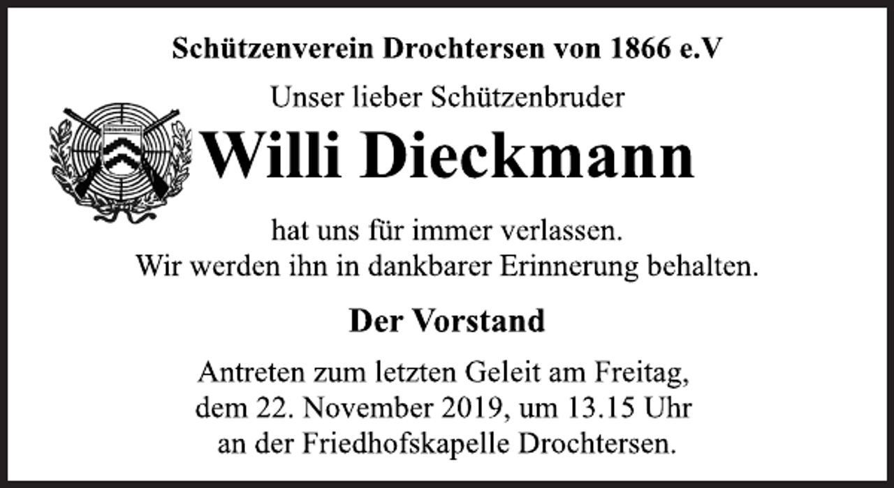 <p>Schützenverein Drochtersen von 1866 e.V<br />Unser lieber Schützenbruder<br />Willi Dieckmann<br />hat uns für immer verlassen.<br />Wir werden ihn in dankbarer Erinnerung behalten.<br />Der Vorstand<br />Antreten zum letzten Geleit am Freitag,<br />dem 22. November 2019, um 13.15 Uhr<br />an der Friedhofskapelle Drochtersen.</p>