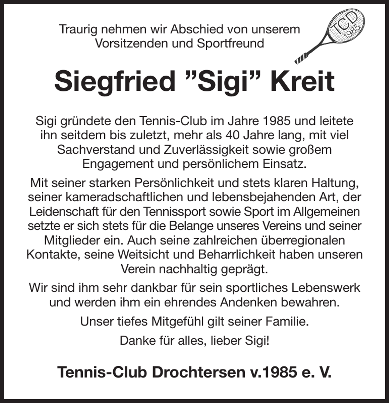 <p>Traurig nehmen wir Abschied von unserem<br />Vorsitzenden und Sportfreund<br />Siegfried ”Sigi” Kreit<br />Sigi gründete den Tennis-Club im Jahre 1985 und leitete<br />ihn seitdem bis zuletzt, mehr als 40 Jahre lang, mit viel Sachverstand und Zuverlässigkeit sowie großem<br />Engagement und persönlichem Einsatz.<br />Mit seiner starken Persönlichkeit und stets klaren Haltung, seiner kameradschaftlichen und lebensbejahenden Art, der Leidenschaft für den Tennissport sowie Sport im Allgemeinen setzte er sich stets für die Belange unseres Vereins und seiner Mitglieder ein. Auch seine zahlreichen überregionalen<br />Kontakte, seine Weitsicht und Beharrlichkeit haben unseren Verein nachhaltig geprägt.<br />Wir sind ihm sehr dankbar für sein sportliches Lebenswerk und werden ihm ein ehrendes Andenken bewahren.<br />Unser tiefes Mitgefühl gilt seiner Familie.<br />Danke für alles, lieber Sigi!<br />Tennis-Club Drochtersen v.1985 e. V.</p>