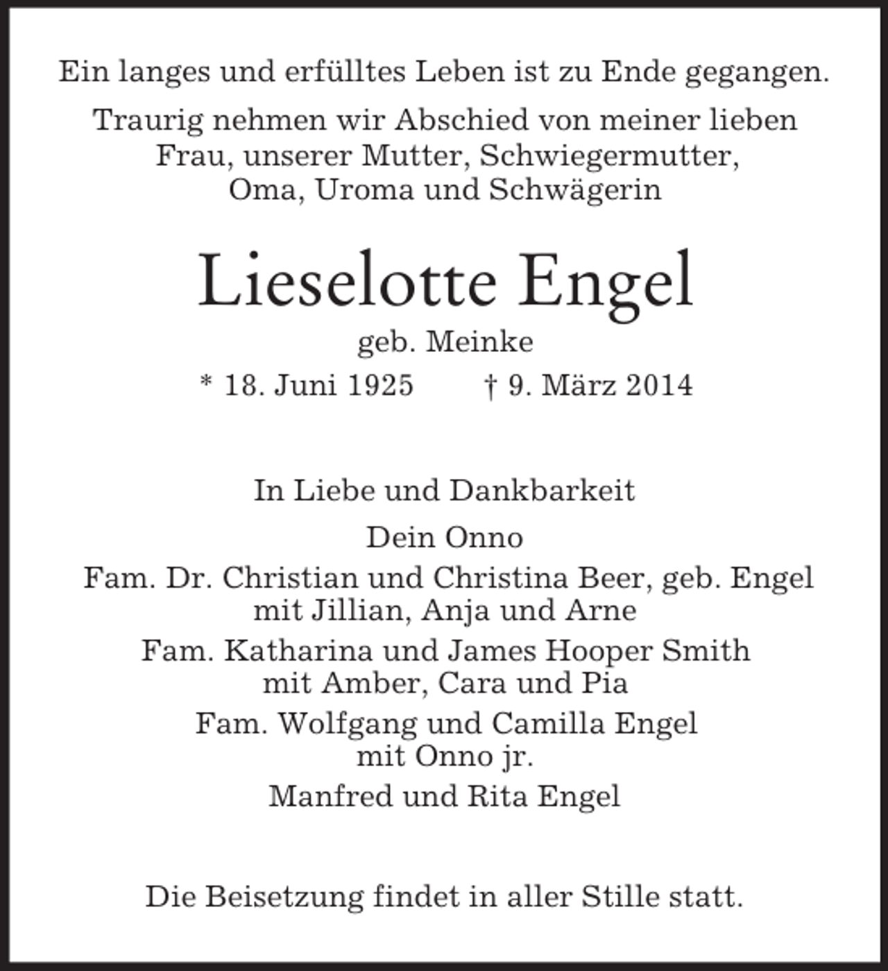 <p>Ein langes und erfülltes Leben ist zu Ende gegangen.<br />Traurig nehmen wir Abschied von meiner lieben Frau, unserer Mutter, Schwiegermutter,<br />Oma, Uroma und Schwägerin<br />Lieselotte Engel<br />geb. Meinke<br />* 18. Juni 1925 † 9. März 2014<br />In Liebe und Dankbarkeit<br />Dein Onno<br />Fam. Dr. Christian und Christina Beer, geb. Engel<br />mit Jillian, Anja und Arne<br />Fam. Katharina und James Hooper Smith<br />mit Amber, Cara und Pia<br />Fam. Wolfgang und Camilla Engel<br />mit Onno jr.<br />Manfred und Rita Engel<br />Die Beisetzung findet in aller Stille statt.</p>