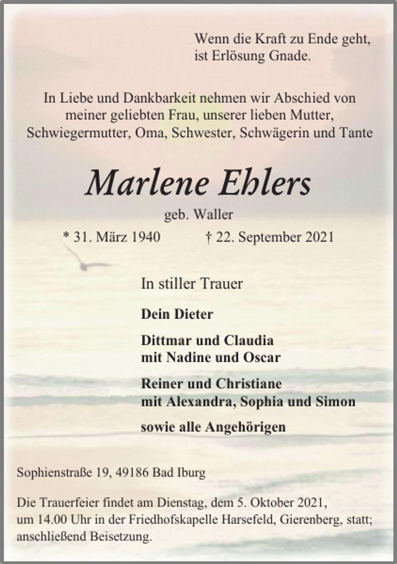 <p>Wenn die Kraft zu Ende geht,<br />ist Erlösung Gnade.<br />In Liebe und Dankbarkeit nehmen wir Abschied von<br />meiner geliebten Frau, unserer lieben Mutter,<br />Schwiegermutter, Oma, Schwester, Schwägerin und Tante<br />Marlene Ehlers<br />geb. Waller<br />* 31. März 1940 † 22. September 2021<br />In stiller Trauer<br />Dein Dieter<br />Dittmar und Claudia<br />mit Nadine und Oscar<br />Reiner und Christiane<br />mit Alexandra, Sophia und Simon<br />sowie alle Angehörigen<br />Sophienstraße 19, 49186 Bad Iburg<br />Die Trauerfeier findet am Dienstag, dem 5. Oktober 2021,<br />um 14.00 Uhr in der Friedhofskapelle Harsefeld, Gierenberg, statt;<br />anschließend Beisetzung.</p>