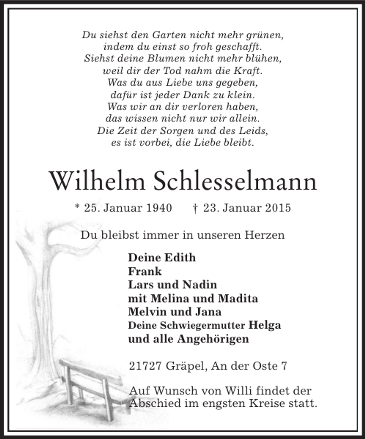 <p>Du siehst den Garten nicht mehr grünen,<br />indem du einst so froh geschafft.<br />Siehst deine Blumen nicht mehr blühen,<br />weil dir der Tod nahm die Kraft.<br />Was du aus Liebe uns gegeben,<br />dafür ist jeder Dank zu klein.<br />Was wir an dir verloren haben,<br />das wissen nicht nur wir allein.<br />Die Zeit der Sorgen und des Leids,<br />es ist vorbei, die Liebe bleibt.<br />Wilhelm Schlesselmann<br />* 25. Januar 1940 † 23. Januar 2015<br />Du bleibst immer in unseren Herzen<br />Deine Edith<br />Frank<br />Lars und Nadin<br />mit Melina und Madita<br />Melvin und Jana<br />Deine Schwiegermutter Helga<br />und alle Angehörigen<br />21727 Gräpel, An der Oste 7</p><p>Auf Wunsch von Willi findet der<br />Abschied im engsten Kreise statt.</p>