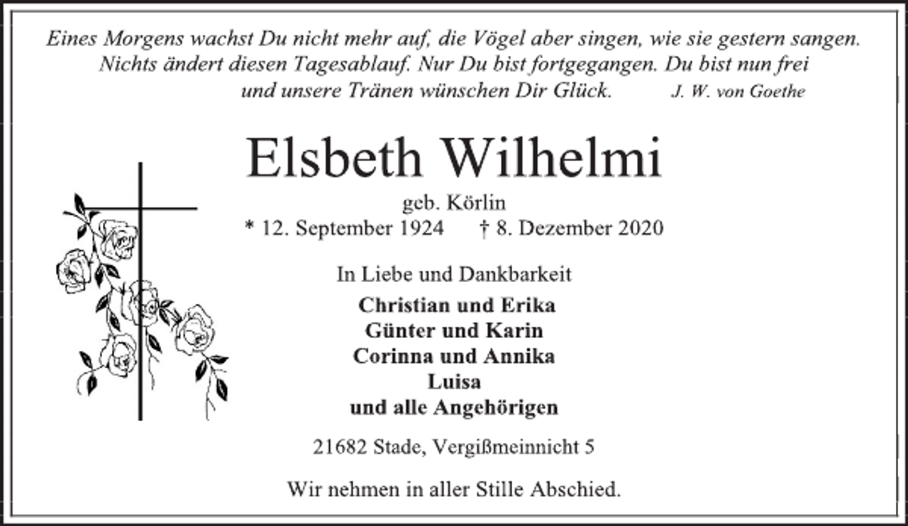 <p>Eines Morgens wachst Du nicht mehr auf, die Vögel aber singen, wie sie gestern sangen. Nichts ändert diesen Tagesablauf. Nur Du bist fortgegangen. Du bist nun frei und unsere Tränen wünschen Dir Glück. J. W. von Goethe</p>
<p>Elsbeth Wilhelmi<br />geb. Körlin<br />* 12. September 1924 † 8. Dezember 2020<br />In Liebe und Dankbarkeit<br />Christian und Erika<br />Günter und Karin<br />Corinna und Annika<br />Luisa<br />und alle Angehörigen</p>
<p>21682 Stade, Vergißmeinnicht 5<br />Wir nehmen in aller Stille Abschied.</p>