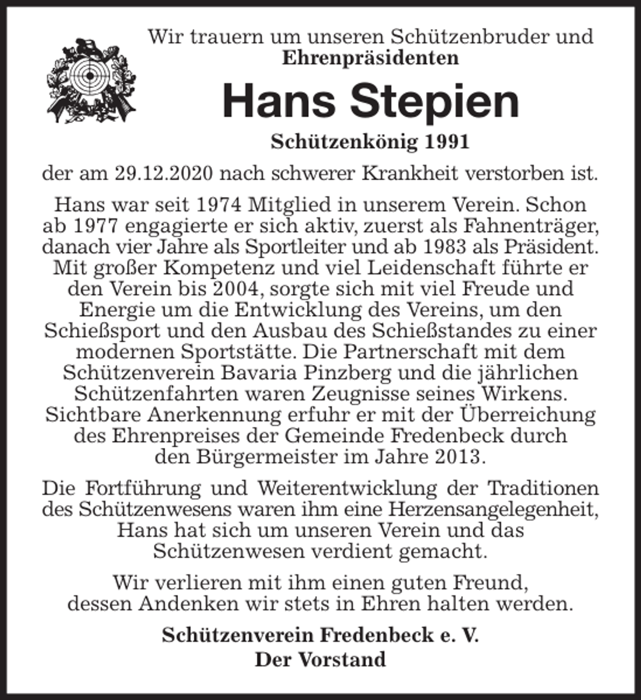 <p>Wir verlieren mit ihm einen guten Freund,<br />dessen Andenken wir stets in Ehren halten werden.<br />Schützenverein Fredenbeck e. V.<br />Der Vorstand<br />Hans Stepien<br />Schützenkönig 1991<br />der am 29.12.2020 nach schwerer Krankheit verstorben ist.<br />Hans war seit 1974 Mitglied in unserem Verein. Schon ab 1977 engagierte er sich aktiv, zuerst als Fahnenträger, danach vier Jahre als Sportleiter und ab 1983 als Präsident.<br />Mit großer Kompetenz und viel Leidenschaft führte er den Verein bis 2004, sorgte sich mit viel Freude und Energie um die Entwicklung des Vereins, um den Schießsport und den Ausbau des Schießstandes zu einer modernen Sportstätte. Die Partnerschaft mit dem Schützenverein Bavaria Pinzberg und die jährlichen Schützenfahrten waren Zeugnisse seines Wirkens. Sichtbare Anerkennung erfuhr er mit der Überreichung des Ehrenpreises der Gemeinde Fredenbeck durch<br />den Bürgermeister im Jahre 2013.<br />Die Fortführung und Weiterentwicklung der Traditionen<br />des Schützenwesens waren ihm eine Herzensangelegenheit,<br />Hans hat sich um unseren Verein und das<br />Schützenwesen verdient gemacht.<br />Wir trauern um unseren Schützenbruder und<br />Ehrenpräsidenten</p>