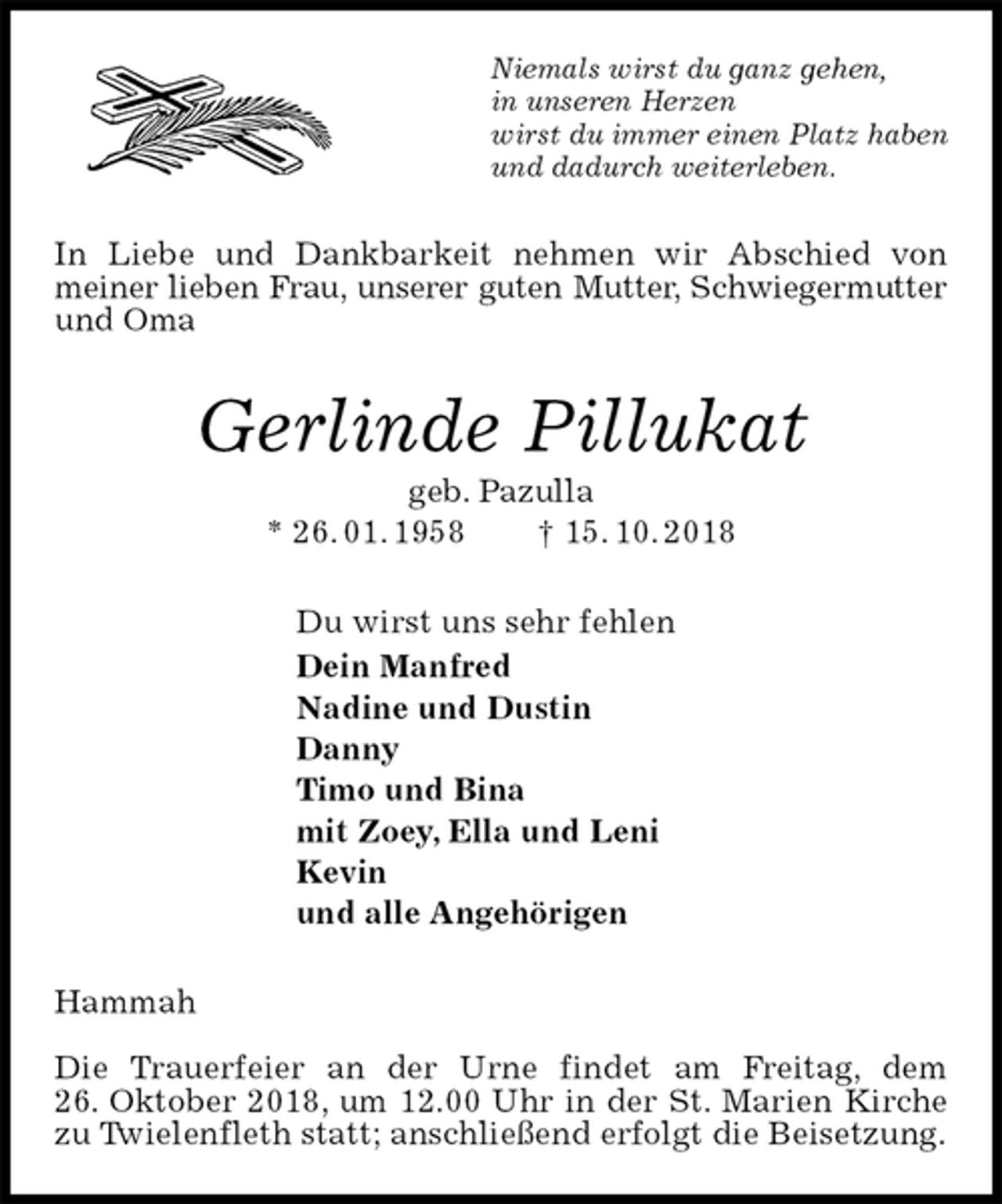 <p>Niemals wirst du ganz gehen,<br />in unseren Herzen<br />wirst du immer einen Platz haben<br />und dadurch weiterleben.<br />In Liebe und Dankbarkeit nehmen wir Abschied von<br />meiner lieben Frau, unserer guten Mutter, Schwiegermutter<br />und Oma<br />Gerlinde Pillukat<br />geb. Pazulla<br />* 26. 01. 1958 † 15. 10. 2018<br />Du wirst uns sehr fehlen<br />Dein Manfred<br />Nadine und Dustin<br />Danny<br />Timo und Bina<br />mit Zoey, Ella und Leni<br />Kevin<br />und alle Angehörigen<br />Hammah</p><p>Die Trauerfeier an der Urne findet am Freitag, dem<br />26. Oktober 2018, um 12.00 Uhr in der St. Marien Kirche<br />zu Twielenfleth statt; anschließend erfolgt die Beisetzung.</p>