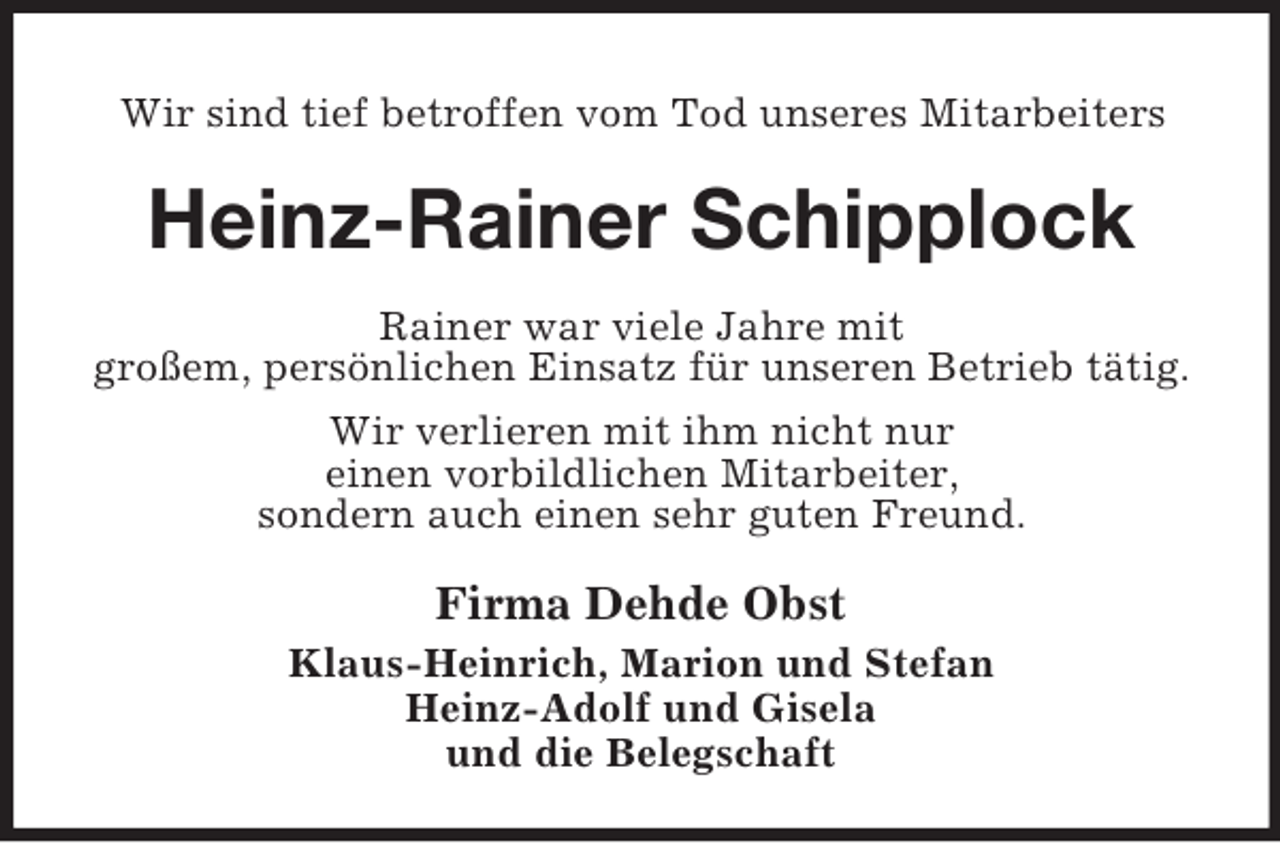 <p>Wir sind tief betroffen vom Tod unseres Mitarbeiters</p><p>Heinz-Rainer Schipplock<br />Rainer war viele Jahre mit<br />großem, persönlichen Einsatz für unseren Betrieb tätig.<br />Wir verlieren mit ihm nicht nur<br />einen vorbildlichen Mitarbeiter,<br />sondern auch einen sehr guten Freund.</p><p>Firma Dehde Obst<br />Klaus-Heinrich, Marion und Stefan<br />Heinz-Adolf und Gisela<br />und die Belegschaft</p>