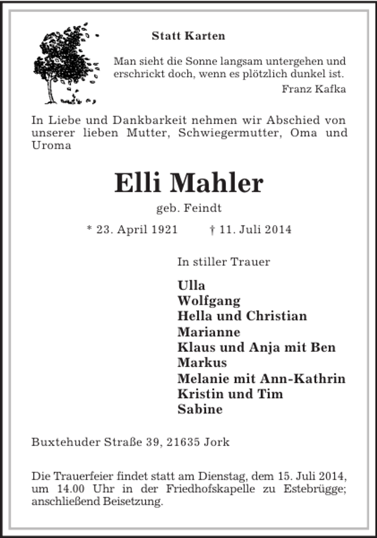 <p>Statt Karten</p><p>Man sieht die Sonne langsam untergehen und<br />erschrickt doch, wenn es plötzlich dunkel ist.<br />Franz Kafka<br />In Liebe und Dankbarkeit nehmen wir Abschied von unserer lieben Mutter, Schwiegermutter, Oma und Uroma<br />Elli Mahler<br />geb. Feindt<br />* 23. April 1921 † 11. Juli 2014<br />In stiller Trauer<br />Ulla<br />Wolfgang<br />Hella und Christian<br />Marianne<br />Klaus und Anja mit Ben<br />Markus<br />Melanie mit Ann-Kathrin<br />Kristin und Tim<br />Sabine<br />Buxtehuder Straße 39, 21635 Jork</p><p>Die Trauerfeier findet statt am Dienstag, dem 15. Juli 2014, um 14.00 Uhr in der Friedhofskapelle zu Estebrügge;<br />anschließend Beisetzung.</p>
