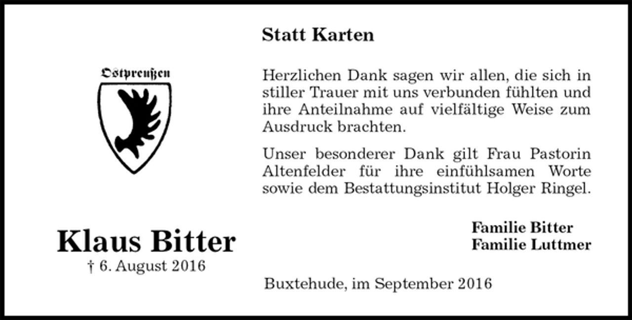 <p>Statt Karten<br />Herzlichen Dank sagen wir allen, die sich in<br />stiller Trauer mit uns verbunden fühlten und<br />ihre Anteilnahme auf vielfältige Weise zum<br />Ausdruck brachten.<br />Unser besonderer Dank gilt Frau Pastorin<br />Altenfelder für ihre einfühlsamen Worte<br />sowie dem Bestattungsinstitut Holger Ringel.<br />Familie Bitter<br />Familie Luttmer<br />Buxtehude, im September 2016</p>
<p>Klaus Bitter<br />† 6. August 2016</p>
<p>Ostpreußen</p>