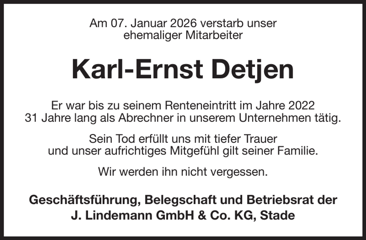 <p>Am 07. Januar 2026 verstarb unser<br />ehemaliger Mitarbeiter<br />Karl-Ernst Detjen<br />Er war bis zu seinem Renteneintritt im Jahre 2022<br />31 Jahre lang als Abrechner in unserem Unternehmen tätig. Sein Tod erfüllt uns mit tiefer Trauer<br />und unser aufrichtiges Mitgefühl gilt seiner Familie.<br />Wir werden ihn nicht vergessen.<br />Geschäftsführung, Belegschaft und Betriebsrat der<br />J. Lindemann GmbH &amp; Co. KG, Stade</p>