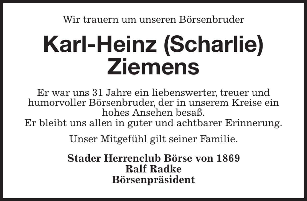 <p>Wir trauern um unseren Börsenbruder<br />Karl-Heinz (Scharlie) Ziemens<br />Er war uns 31 Jahre ein liebenswerter, treuer und<br />humorvoller Börsenbruder, der in unserem Kreise ein hohes Ansehen besaß.<br />Er bleibt uns allen in guter und achtbarer Erinnerung.<br />Unser Mitgefühl gilt seiner Familie.<br />Stader Herrenclub Börse von 1869<br />Ralf Radke<br />Börsenpräsident</p>